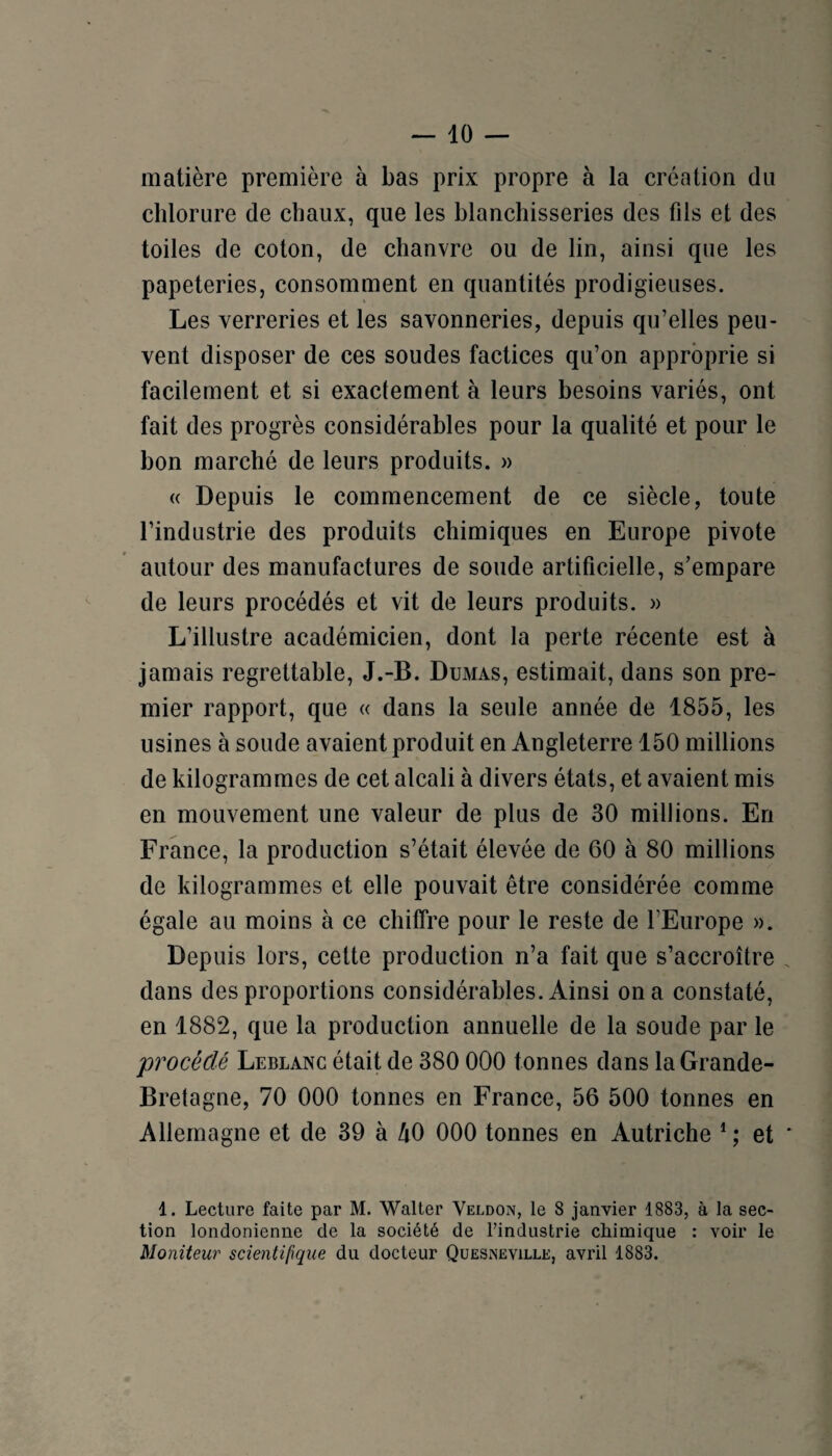 matière première à bas prix propre à la création du chlorure de chaux, que les blanchisseries des fils et des toiles de coton, de chanvre ou de lin, ainsi que les papeteries, consomment en quantités prodigieuses. Les verreries et les savonneries, depuis qu’elles peu¬ vent disposer de ces soudes factices qu’on approprie si facilement et si exactement à leurs besoins variés, ont fait des progrès considérables pour la qualité et pour le bon marché de leurs produits. » « Depuis le commencement de ce siècle, toute l’industrie des produits chimiques en Europe pivote autour des manufactures de soude artificielle, s’empare de leurs procédés et vit de leurs produits. » L’illustre académicien, dont la perte récente est à jamais regrettable, J.-B. Dumas, estimait, dans son pre¬ mier rapport, que « dans la seule année de 1855, les usines à soude avaient produit en Angleterre 150 millions de kilogrammes de cet alcali à divers états, et avaient mis en mouvement une valeur de plus de 30 millions. En France, la production s’était élevée de 60 à 80 millions de kilogrammes et elle pouvait être considérée comme égale au moins à ce chiffre pour le reste de l’Europe ». Depuis lors, cette production n’a fait que s’accroître dans des proportions considérables. Ainsi on a constaté, en 1882, que la production annuelle de la soude par le procédé Leblanc était de 380 000 tonnes dans la Grande- Bretagne, 70 000 tonnes en France, 56 500 tonnes en Allemagne et de 39 à hO 000 tonnes en Autriche * ; et 1. Lecture faite par M. Walter Veldon, le 8 janvier 1883, à la sec¬ tion londonienne de la société de l’industrie chimique : voir le Moniteur scientifique du docteur Quesneville, avril 1883.