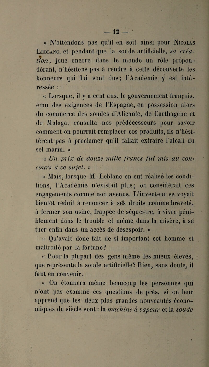 « N’attendons pas qu’il en soit ainsi pour Nicolas Leblanc, et pendant que la soude artificielle, sa créa¬ tion, joue encore dans le monde un rôle prépon¬ dérant, n’hésitons pas à rendre à cette découverte les honneurs qui lui sont dus; l’Académie y est inté¬ ressée : « Lorsque, il y a cent ans, le gouvernement français, ému des exigences de l’Espagne, en possession alors du commerce des soudes d’Alicante, de Carthagène et de Malaga, consulta nos prédécesseurs pour savoir comment on pourrait remplacer ces produits, ils n’hési¬ tèrent pas à proclamer qu’il fallait extraire l’alcali du sel marin. » « Un prix de douze mille francs fat mis au con¬ cours à ce sujet. » « Mais, lorsque M. Leblanc en eut réalisé les condi¬ tions, l’Académie n’existait plus; on considérait ces engagements comme non avenus. L’inventeur se voyait bientôt réduit à renoncer à sd's droits comme breveté, à fermer son usine, frappée de séquestre, à vivre péni¬ blement dans le trouble et même dans la misère, à se tuer enfin dans un accès de désespoir. » « Qu’avait donc fait de si important cet homme si maltraité par la fortune? « Pour la plupart des gens même les mieux élevés, que représente la soude artificielle? Rien, sans doute, il faut en convenir. « On étonnera même beaucoup les personnes qui n’ont pas examiné ces questions de près, si on leur apprend que les deux plus grandes nouveautés écono¬ miques du siècle sont : la machine à vapeur et la soude