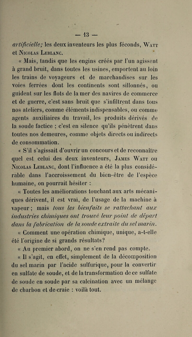 artificielle; les deux inventeurs les plus féconds, Watt et Nicolas Leblanc. « Mais, tandis que les engins créés par l’un agissent à grand bruit, dans toutes les usines, emportent au loin les trains de voyageurs et de marchandises sur les voies ferrées dont les continents sont sillonnés, ou guident sur les flots de la mer des navires de commerce et de guerre, c’est sans bruit que s’infiltrent dans tous nos ateliers, comme éléments indispensables, ou comme agents auxiliaires du travail, les produits dérivés de la soude factice ; c’est en silence qu’ils pénètrent dans toutes nos demeures, comme objets directs ou indirects de consommation. c( S’il s’agissait d’ouvrir un concours et de reconnaître quel est celui des deux inventeurs, James Watt ou Nicolas Leblanc, dont l’influence a été la plus considé¬ rable dans l’accroissement du bien-être de l’espèce humaine, on pourrait hésiter : « Toutes les améliorations touchant aux arts mécani¬ ques dérivent, il est vrai, de l’usage de la machine à vapeur ; mais tous les bienfaits se rattachant aux industries chimiques ont trouvé leur point de départ dans la fabrication de la soude extraite du sel marin. (( Comment une opération chimique, unique, a-t-elle été l'origine de si grands résultats? (( Au premier abord, on ne s’en rend pas compte. « Il s’agit, en elfet, simplement de la décomposition du sel marin par l’acide sulfurique, pour la convertir en sulfate de soude, et de la transformation de ce sulfate de soude en soude par sa calcination avec un mélange de charbon et de craie : voilà tout.