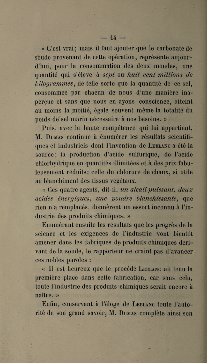 « C’est vrai; mais il faut ajouter que le carbonate de soude provenant de cette opération, représente aujour¬ d’hui, pour la consommation des deux mondes, une quantité qui s’élève à sept ou huit cent millions de kilogrammes^ de telle sorte que la quantité de ce sel, consommée par chacun de nous d’une manière ina¬ perçue et sans que nous en ayons conscience, atteint au moins la moitié, égale souvent même la totalité du poids de sel marin nécessaire à nos besoins. » Puis, avec la haute compétence qui lui appartient, M. Dumas continue à énumérer les résultats scientifi¬ ques et industriels dont l’invention de Leblanc a été la source; la production d’acide sulfurique, de l’acide chlorhydrique en quantités illimitées et à des prix fabu¬ leusement réduits; celle du chlorure de chaux, si utile au blanchiment des tissus végétaux. « Ces quatre agents, dit-il, un cdcalipuissant, deux acides énergiques, une poudre blanchissante, que rien n’a remplacés, donnèrent un essort inconnu à fin- dustrie des produits chimiques. » Enumérant ensuite les résultats que les progrès de la science et les exigences de l’industrie vont bientôt amener dans les fabriques de produits chimiques déri¬ vant de la soude, le rapporteur ne craint pas d’avancer ces nobles paroles : « Il est heureux que le procédé Leblanc ait tenu la première place dans cette fabrication, car sans cela, toute l’industrie des produits chimiques serait encore à naître. » Enfin, conservant à Péloge de Leblanc toute l’auto¬ rité de son grand savoir, M. Dumas complète ainsi son