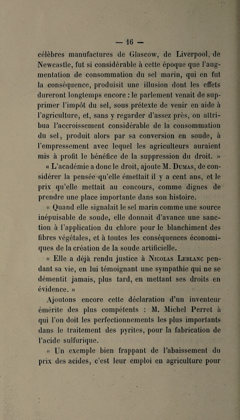 célèbres manufactures de Glascow, de Liverpool/de Newcastle, fut si considérable à cette époque que l’aug¬ mentation de consommation du sel marin, qui en fut la conséquence, produisit une illusion dont les effets dureront longtemps encore : le parlement venait de sup¬ primer l’impôt du sel, sous prétexte de venir en aide à l’agriculture, et, sans y regarder d’assez près, on attri¬ bua Taccroissement considérable de la consommation du sel, produit alors par sa conversion en soude, à l’empressement avec lequel les agriculteurs auraient mis à profit le bénéfice de la suppression du droit. » « L’académie a donc le droit, ajoute M. Dumas, de con¬ sidérer la pensée*qu’elle émettait il y a cent ans, et le prix qu’elle mettait au concours, comme dignes de prendre une place importante dans son histoire. (( Quand elle signalait le sel marin comme une source inépuisable de soude, elle donnait d’avance une sanc¬ tion à l’application du chlore pour le blanchiment des fibres végétales, et à toutes les conséquences économi¬ ques de la création de la soude artificielle. « Elle a déjà rendu justice à Nicolas Leblanc pen¬ dant sa vie, en lui témoignant une sympathie qui ne se démentit jamais, plus tard, en mettant ses droits en évidence. » Ajoutons encore cette déclaration d’un inventeur émérite des plus compétents : M. Michel Perret à qui l’on doit les perfectionnements les plus importants dans le traitement des pyrites, pour la fabrication de l’acide sulfurique. « Un exemple bien frappant de rabaissement du prix des acides, c’est leur emploi en agriculture pour