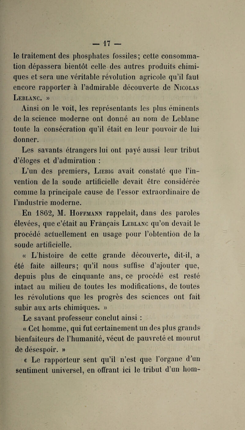 le traitement des phosphates fossiles; cette consomma¬ tion dépassera bientôt celle des autres produits chimi¬ ques et sera une véritable révolution agricole qu’il faut encore rapporter à l’admirable découverte de Nicolas Leblanc. » Ainsi on le voit, les représentants les plus éminents de la science moderne ont donné au nom de Leblanc toute la consécration qu’il était en leur pouvoir de lui donner. Les savants étrangers lui ont payé aussi leur tribut d’éloges et d’admiration : L’un des premiers, Liebig avait constaté que l’in¬ vention de la soude artificielle devait être considérée comme la principale cause de l’essor extraordinaire de- rindustrie moderne. En 1862, M. Hoffmann rappelait, dans des paroles élevées, que c’était au Français Leblanc qu’on devait le procédé actuellement en usage pour l’obtention de la soude artificielle. (( L’histoire de cette grande découverte, dit-il, a été faite ailleurs; qu’il nous suffise d’ajouter que, depuis plus de cinquante ans, ce procédé est resté intact au milieu de toutes les modifications, de toutes les révolutions que les progrès des sciences ont fait subir aux arts chimiques. « Le savant professeur conclut ainsi : « Cet homme, qui fut certainement un des plus grands bienfaiteurs de l’humanité, vécut de pauvreté et mourut de désespoir. » (( Le rapporteur sent qu’il n’est que l’organe d^un sentiment universel, en offrant ici le tribut d’un hom-