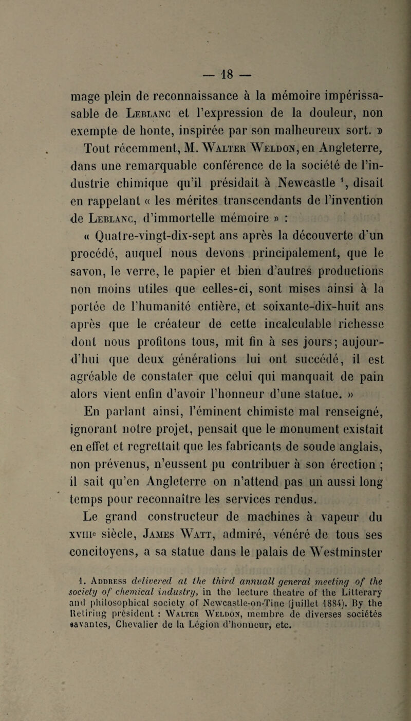 mage plein de reconnaissance à la mémoire impérissa- sable de Leblanc et l’expression de la douleur, non exempte de honte, inspirée par son malheureux sort. » Tout récemment, M. Walter Weldon, en Angleterre, dans une remarquable conférence de la société de l’in¬ dustrie chimique qu’il présidait à Newcastle % disait en rappelant « les mérites transcendants de l’invention de Leblanc, d’immortelle mémoire » : « Quatre-vingt-dix-sept ans après la découverte d’un procédé, auquel nous devons principalement, que le savon, le verre, le papier et bien d’autres productions non moins utiles que celles-ci, sont mises ainsi à la portée de l’humanité entière, et soixante-dix-huit ans après que le créateur de cette incalculable richesse dont nous profitons tous, mit fin à ses jours; aujour¬ d’hui que deux générations lui ont succédé, il est agréable de constater que celui qui manquait de pain alors vient enfin d’avoir l’honneur d’une statue. » En parlant ainsi, l’éminent chimiste mal renseigné, ignorant notre projet, pensait que le monument existait en effet et regrettait que les fabricants de soude anglais, non prévenus, n’eussent pu contribuer à son érection ; il sait qu’en Angleterre on n’attend pas un aussi long temps pour reconnaître les services rendus. Le grand constructeur de machines à vapeur du xviiic siècle, James Watt, admiré, vénéré de tous ses concitoyens, a sa statue dans le palais de Westminster 1. Address delivered at the third annuall general meeting of the society of Chemical indiistry, in the lecture theatre of the Lilterary and philosophical society of Nevvcaslle-on-Tine (juillet 1884). By the Beliring president : Walter Weldon, membre de diverses sociétés «avanies, Chevalier de la Légion d’honueur, etc.