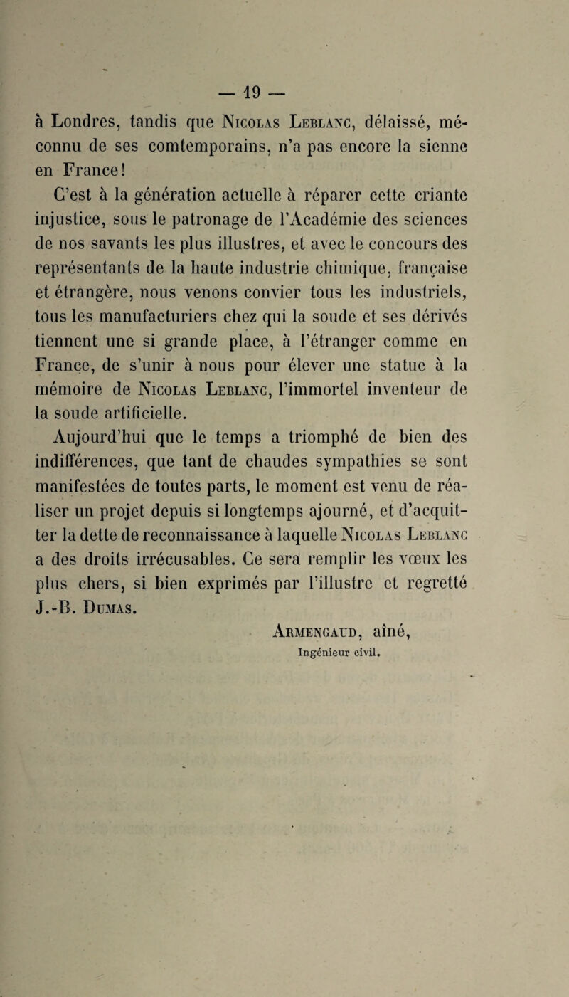 à Londres, tandis que Nicolas Leblanc, délaissé, mé¬ connu de ses comtemporains, n’a pas encore la sienne en France! C’est à la génération actuelle à réparer cette criante injustice, sous le patronage de l’Académie des sciences de nos savants les plus illustres, et avec le concours des représentants de la haute industrie chimique, française et étrangère, nous venons convier tous les industriels, tous les manufacturiers chez qui la soude et ses dérivés tiennent une si grande place, à l’étranger comme en France, de s’unir à nous pour élever une statue à la mémoire de Nicolas Leblanc, l’immortel inventeur de la soude artificielle. Aujourd’hui que le temps a triomphé de bien des indifférences, que tant de chaudes sympathies se sont manifestées de toutes parts, le moment est venu de réa¬ liser un projet depuis si longtemps ajourné, et d’acquit¬ ter la dette de reconnaissance à laquelle Nicolas Leblanc a des droits irrécusables. Ce sera remplir les vœux les plus chers, si bien exprimés par l’illustre et regretté J.-B. Dumas. Armengaud, aîné, Ingénieur civil.