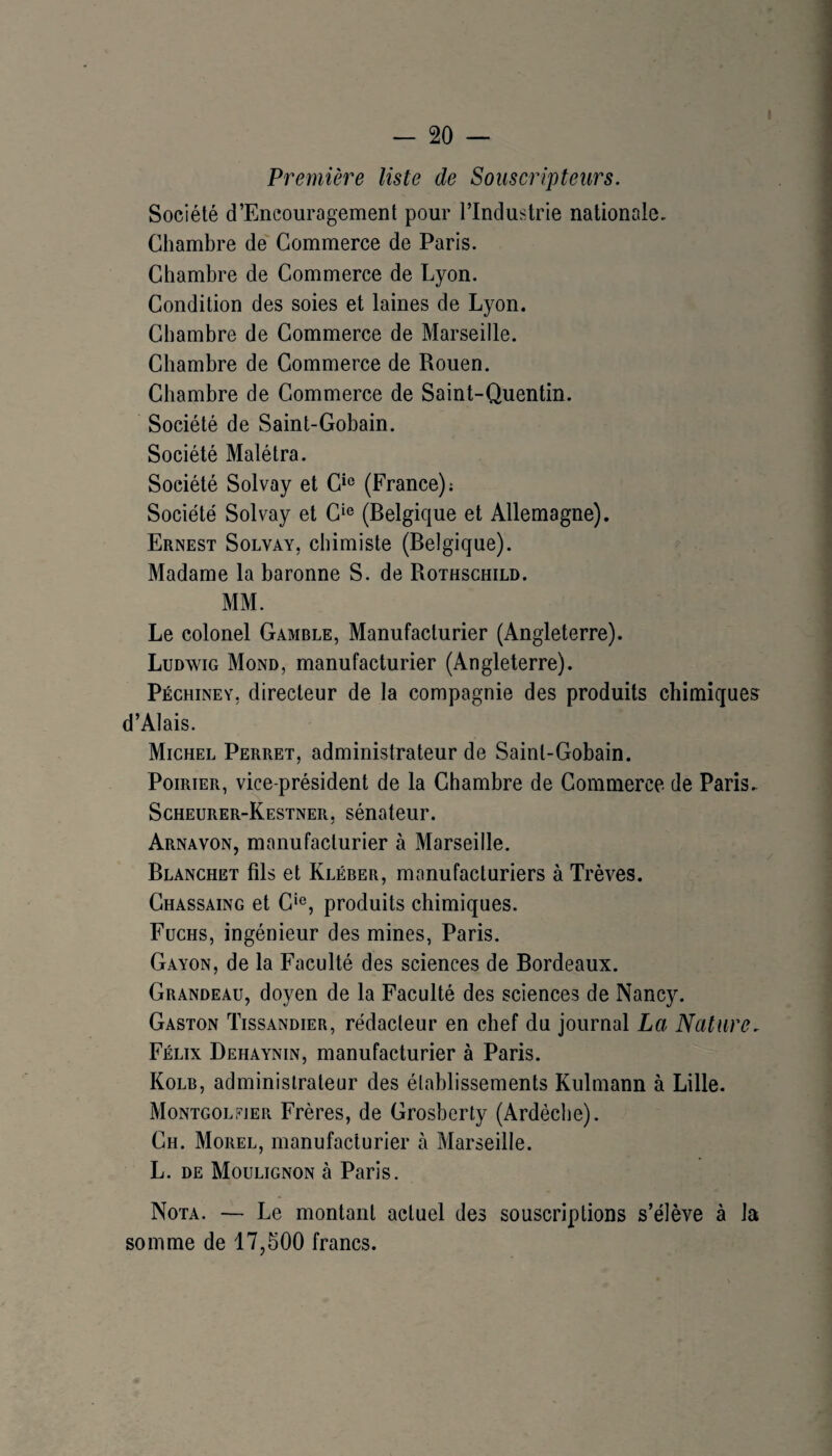I Première liste de Souscripteurs. Société d’Eneouragement pour l’Industrie nationale. Chambre de Commerce de Paris. Chambre de Commerce de Lyon. Condition des soies et laines de Lyon. Chambre de Commerce de Marseille. Chambre de Commerce de Rouen. Chambre de Commerce de Saint-Quentin. Société de Saint-Gobain. Société Malétra. Société Solvay et C‘« (France); Société Solvay et C‘® (Belgique et Allemagne). Ernest Solvay, chimiste (Belgique). Madame la baronne S. de Rothschild. MM. Le colonel Gamble, Manufacturier (Angleterre). Ludwig Mond, manufacturier (Angleterre). Péchiney, directeur de la compagnie des produits chimiques d’Alais. Michel Perret, administrateur de Saint-Gobain. Poirier, vice-président de la Chambre de Commerce de Paris, Scheurer-Kestner, sénateur. Arnavon, manufacturier à Marseille. Blanchet fils et Kléber, manufacturiers à Trêves. Chassaing et C*®, produits chimiques. Fuchs, ingénieur des mines, Paris. Gayon, de la Faculté des sciences de Bordeaux. Grandeau, doyen de la Faculté des sciences de Nancy. Gaston Tissandier, rédacteur en chef du journal La Nature. Félix Dehaynin, manufacturier à Paris. Kolb, administrateur des établissements Kulmann à Lille. Montgolfjer Frères, de Grosberty (Ardèche). Ch. Morel, manufacturier à Marseille. L. DE Moulignon à Paris. Nota. — Le montant actuel des souscriptions s’élève à la somme de 17,500 francs.
