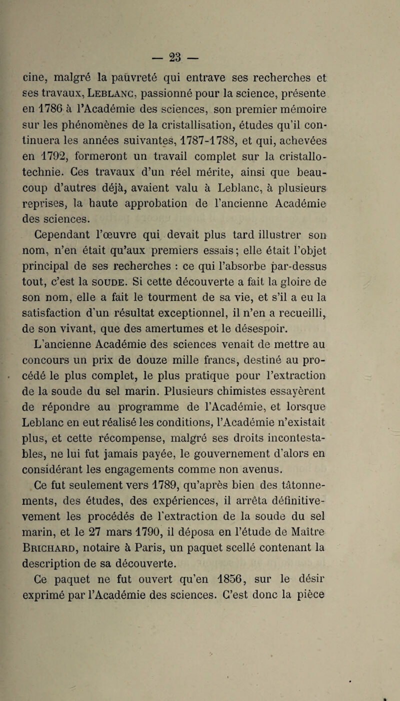 cine, malgré la pauvreté qui entrave ses recherches et ses travaux, Leblanc, passionné pour la science, présente en 1786 à l’Académie des sciences, son premier mémoire sur les phénomènes de la cristallisation, études qu’il con¬ tinuera les années suivantes, 1787-1788, et qui, achevées en 1792, formeront un travail complet sur la cristallo- technie. Ces travaux d’un réel mérite, ainsi que beau¬ coup d’autres déjà, avaient valu à Leblanc, à plusieurs reprises, la haute approbation de l’ancienne Académie des sciences. Cependant l’œuvre qui devait plus tard illustrer son nom, n’en était qu’aux premiers essais ; elle était l’objet principal de ses recherches : ce qui l’absorbe par-dessus tout, c’est la soude. Si cette découverte a fait la gloire de son nom, elle a fait le tourment de sa vie, et s’il a eu la satisfaction d’un résultat exceptionnel, il n’en a recueilli, de son vivant, que des amertumes et le désespoir. L’ancienne Académie des sciences venait de mettre au concours un prix de douze mille francs, destiné au pro¬ cédé le plus complet, le plus pratique pour l’extraction de la soude du sel marin. Plusieurs chimistes essayèrent de répondre au programme de l’Académie, et lorsque Leblanc en eut réalisé les conditions, l’Académie n’existait plus, et cette récompense, malgré ses droits incontesta¬ bles, ne lui fut jamais payée, le gouvernement d’alors en considérant les engagements comme non avenus. Ce fut seulement vers 1789, qu’après bien des tâtonne¬ ments, des études, des expériences, il arrêta définitive- vement les procédés de l’extraction de la soude du sel marin, et le 27 mars 1790, il déposa en l’étude de Maître Brighard, notaire à Paris, un paquet scellé contenant la description de sa découverte. Ce paquet ne fut ouvert qu’en 1856, sur le désir exprimé par l’Académie des sciences. C’est donc la pièce