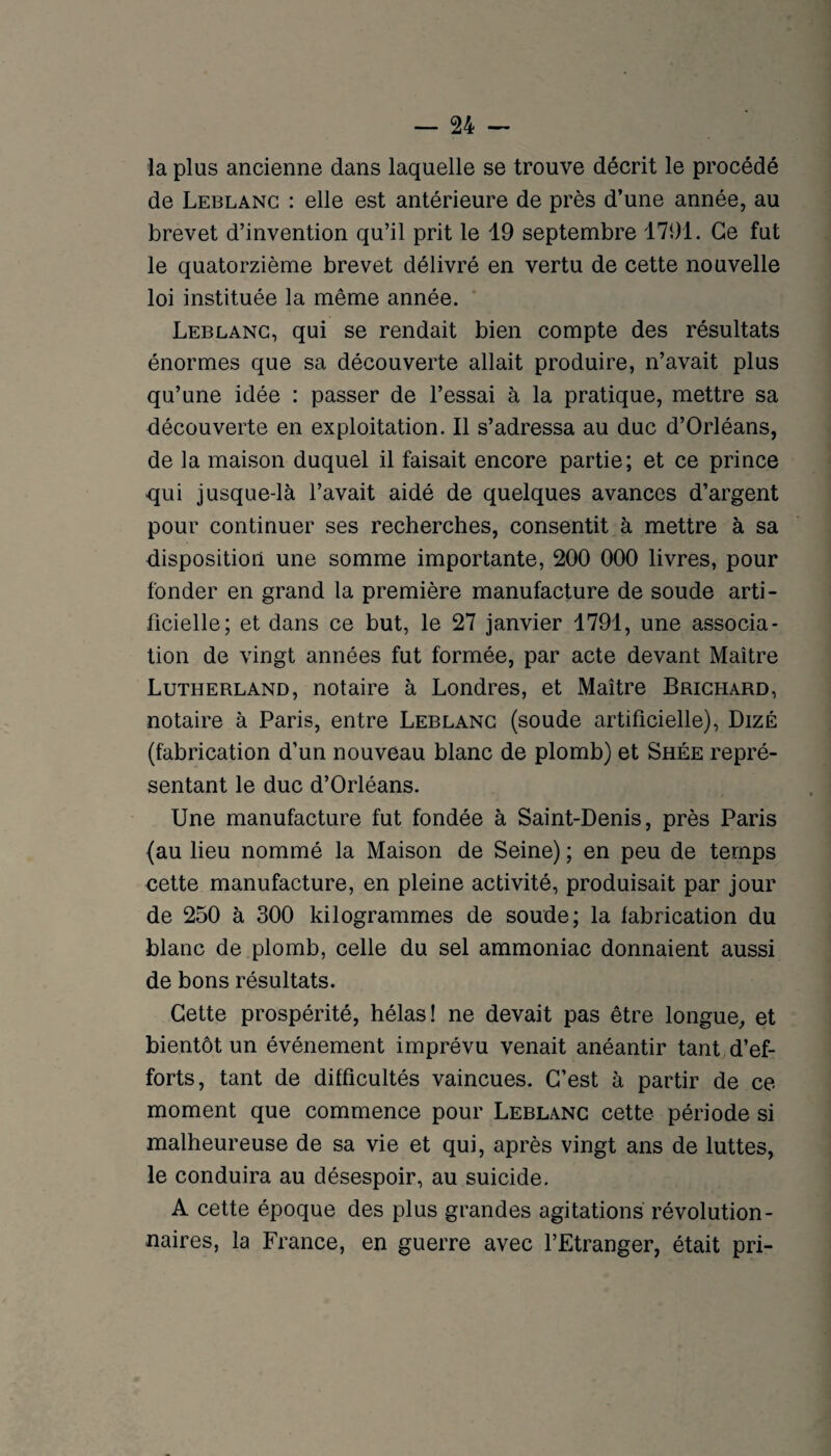 la plus ancienne dans laquelle se trouve décrit le procédé de Leblanc : elle est antérieure de près d’une année, au brevet d’invention qu’il prit le 19 septembre 1791. Ce fut le quatorzième brevet délivré en vertu de cette nouvelle loi instituée la même année. ' Leblanc, qui se rendait bien compte des résultats énormes que sa découverte allait produire, n’avait plus qu’une idée : passer de l’essai à la pratique, mettre sa découverte en exploitation. Il s’adressa au duc d’Orléans, de la maison duquel il faisait encore partie; et ce prince qui jusque-là l’avait aidé de quelques avances d’argent pour continuer ses recherches, consentit à mettre à sa disposition une somme importante, 200 000 livres, pour fonder en grand la première manufacture de soude arti¬ ficielle; et dans ce but, le 27 janvier 1791, une associa¬ tion de vingt années fut formée, par acte devant Maître Lutherland, notaire à Londres, et Maître Brichard, notaire à Paris, entre Leblanc (soude artificielle), DizÉ (fabrication d’un nouveau blanc de plomb) et Shée repré¬ sentant le duc d’Orléans. Une manufacture fut fondée à Saint-Denis, près Paris (au lieu nommé la Maison de Seine) ; en peu de temps cette manufacture, en pleine activité, produisait par jour de 250 à 300 kilogrammes de soude; la fabrication du blanc de plomb, celle du sel ammoniac donnaient aussi de bons résultats. Cette prospérité, hélas! ne devait pas être longue, et bientôt un événement imprévu venait anéantir tant d’ef¬ forts, tant de difficultés vaincues. C’est à partir de ce moment que commence pour Leblanc cette période si malheureuse de sa vie et qui, après vingt ans de luttes, le conduira au désespoir, au suicide. A cette époque des plus grandes agitations révolution¬ naires, la France, en guerre avec l’Etranger, était pri-