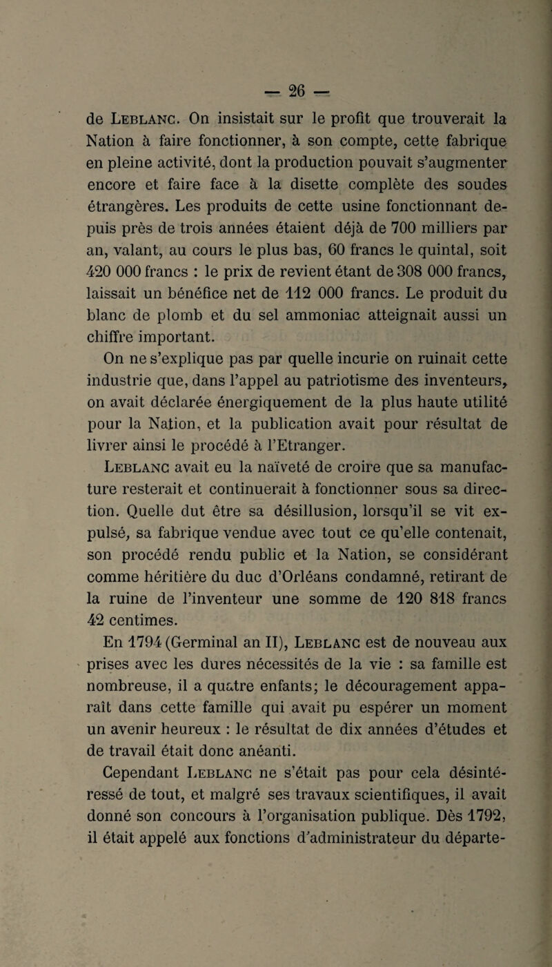 de Leblanc. On insistait sur le profit que trouverait la Nation à faire fonctionner, à son compte, cette fabrique en pleine activité, dont la production pouvait s’augmenter encore et faire face à la disette complète des soudes étrangères. Les produits de cette usine fonctionnant de¬ puis près de trois années étaient déjà de 700 milliers par an, valant, au cours le plus bas, 60 francs le quintal, soit 420 000 francs : le prix de revient étant de 308 000 francs, laissait un bénéfice net de 112 000 francs. Le produit du blanc de plomb et du sel ammoniac atteignait aussi un chiffre important. On ne s’explique pas par quelle incurie on ruinait cette industrie que, dans l’appel au patriotisme des inventeurs, on avait déclarée énergiquement de la plus haute utilité pour la Nation, et la publication avait pour résultat de livrer ainsi le procédé à l’Etranger. Leblanc avait eu la naïveté de croire que sa manufac¬ ture resterait et continuerait à fonctionner sous sa direc¬ tion. Quelle dut être sa désillusion, lorsqu’il se vit ex¬ pulsé, sa fabrique vendue avec tout ce qu’elle contenait, son procédé rendu public et la Nation, se considérant comme héritière du duc d’Orléans condamné, retirant de la ruine de l’inventeur une somme de 120 818 francs 42 centimes. En 1794 (Germinal an II), Leblanc est de nouveau aux ' prises avec les dures nécessités de la vie : sa famille est nombreuse, il a quatre enfants; le découragement appa¬ raît dans cette famille qui avait pu espérer un moment un avenir heureux : le résultat de dix années d’études et de travail était donc anéanti. Cependant Leblanc ne s’était pas pour cela désinté¬ ressé de tout, et malgré ses travaux scientifiques, il avait donné son concours à l’organisation publique. Dès 1792, il était appelé aux fonctions d'administrateur du départe-