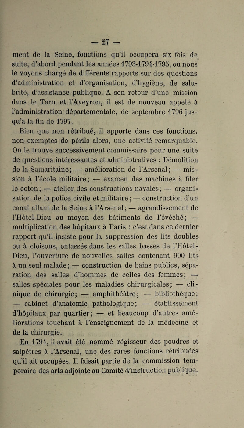 ment de la Seine, fonctions qu’il occupera six fois de suite, d’abord pendant les années 1793-1794*1795, où nous le voyons chargé de différents rapports sur des questions d’administration et d’organisation, d’hygiène, de salu¬ brité, d’assistance publique. A son retour d’une mission dans le Tarn et l’Aveyron, il est de nouveau appelé à l’administration départementale, de septembre 1796 jus¬ qu’à la fin de 1797. Bien que non rétribué, il apporte dans ces fonctions, non exemptes de périls alors, une activité remarquable. On le trouve successivement commissaire pour une suite de questions intéressantes et administratives : Démolition de la Samaritaine; — amélioration de l’Arsenal; — mis¬ sion à l’école militaire; — examen des machines à filer le coton ; — atelier des constructions navales ; — organi¬ sation de la police civile et militaire ; — construction d’un canal allant de la Seine à l’Arsenal ; — agrandissement de l’Hôtel-Dieu au moyen des bâtiments de l’évêché; — multiplication des hôpitaux à Paris : c’est dans ce dernier rapport qu’il insiste pour la suppression des lits doubles ou à cloisons, entassés dans les salles basses de l’Hôtel- Dieu, l’ouverture de nouvelles salles contenant 900 lits à un seul malade; — construction de bains publics, sépa¬ ration des salles d’hommes de celles des femmes; — salles spéciales pour les maladies chirurgicales; — cli¬ nique de chirurgie; — amphithéâtre; — bibliothèque; — cabinet d’anatomie pathologique; — établissement d’hôpitaux par quartier; — et beaucoup d’autres amé¬ liorations touchant à l’enseignement de la médecine et de la chirurgie. . En 1794, il avait été nommé régisseur des poudres et salpêtres à l’Arsenal, une des rares fonctions rétribuées qu’il ait occupées. Il faisait partie de la commission tem¬ poraire des arts adjointe au Comité d’instruction publique.