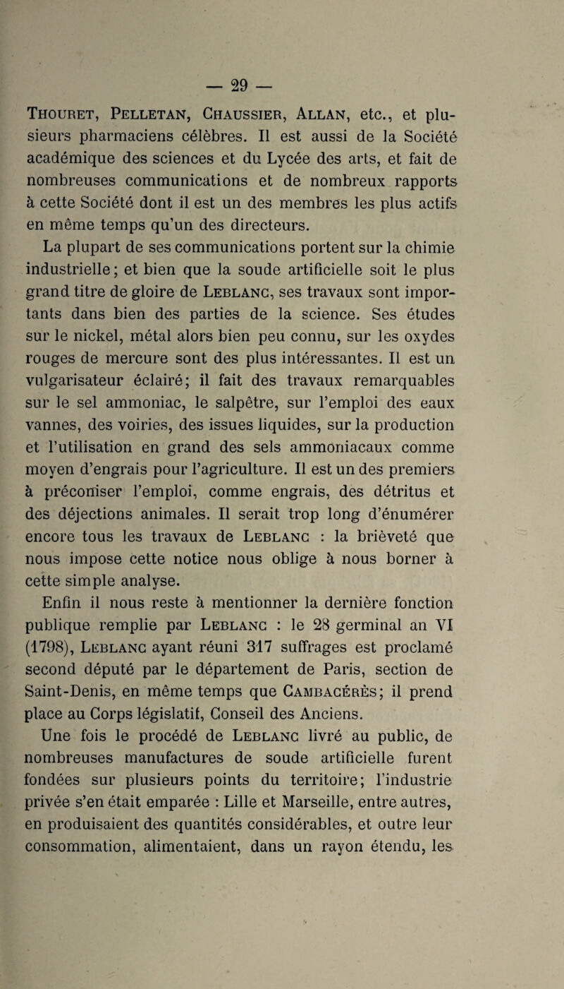 Thouret, Pelletan, Ghaussier, Allan, etc., et plu¬ sieurs pharmaciens célèbres. Il est aussi de la Société académique des sciences et du Lycée des arts, et fait de nombreuses communications et de nombreux rapports à cette Société dont il est un des membres les plus actifs en même temps qu’un des directeurs. La plupart de ses communications portent sur la chimie industrielle ; et bien que la soude artificielle soit le plus grand titre de gloire de Lerlanc, ses travaux sont impor¬ tants dans bien des parties de la science. Ses études sur le nickel, métal alors bien peu connu, sur les oxydes rouges de mercure sont des plus intéressantes. Il est un vulgarisateur éclairé; il fait des travaux remarquables sur le sel ammoniac, le salpêtre, sur l’emploi des eaux vannes, des voiries, des issues liquides, sur la production et l’utilisation en grand des sels ammoniacaux comme moyen d’engrais pour l’agriculture. Il est un des premiers à préconiser l’emploi, comme engrais, des détritus et des déjections animales. Il serait trop long d’énumérer encore tous les travaux de Leblanc : la brièveté que nous impose cette notice nous oblige à nous borner à cette simple analyse. Enfin il nous reste à mentionner la dernière fonction publique remplie par Leblanc : le 28 germinal an VI (1798), Leblanc ayant réuni 317 suffrages est proclamé second député par le département de Paris, section de Saint-Denis, en même temps que Cambacérès; il prend place au Corps législatif. Conseil des Anciens. Une fois le procédé de Leblanc livré au public, de nombreuses manufactures de soude artificielle furent fondées sur plusieurs points du territoire; l’industrie privée s’en était emparée : Lille et Marseille, entre autres, en produisaient des quantités considérables, et outre leur consommation, alimentaient, dans un rayon étendu, le&