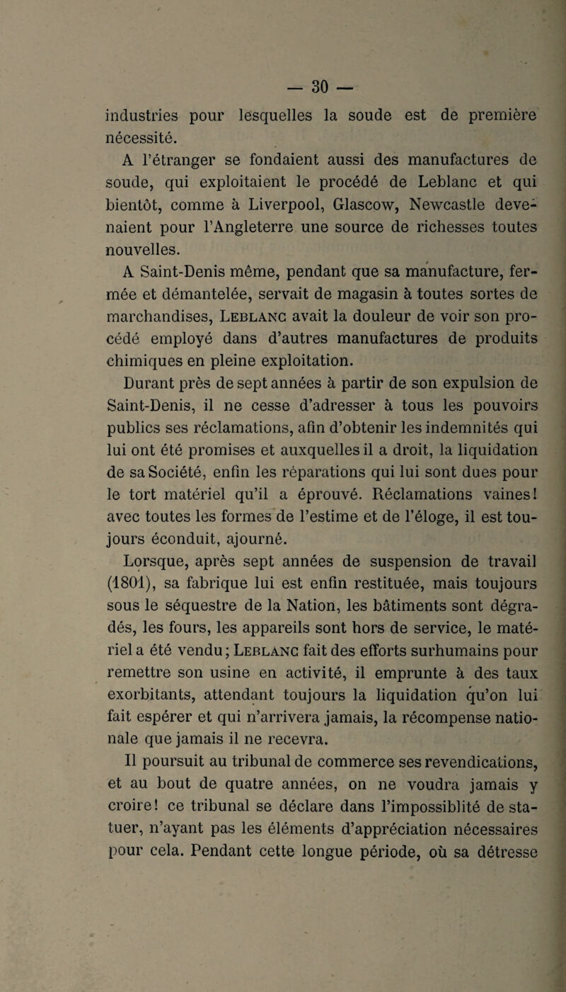 industries pour lesquelles la soude est de première nécessité. A l’étranger se fondaient aussi des manufactures de soude, qui exploitaient le procédé de Leblanc et qui bientôt, comme à Liverpool, Glascow, Newcastle deve¬ naient pour l’Angleterre une source de richesses toutes nouvelles. A Saint-Denis même, pendant que sa manufacture, fer¬ mée et démantelée, servait de magasin à toutes sortes de marchandises, Leblanc avait la douleur de voir son pro¬ cédé employé dans d’autres manufactures de produits chimiques en pleine exploitation. Durant près de sept années à partir de son expulsion de Saint-Denis, il ne cesse d’adresser à tous les pouvoirs publics ses réclamations, afin d’obtenir les indemnités qui lui ont été promises et auxquelles il a droit, la liquidation de sa Société, enfin les réparations qui lui sont dues pour le tort matériel qu’il a éprouvé. Réclamations vaines I avec toutes les formes de l’estime et de l’éloge, il est tou¬ jours éconduit, ajourné. Lorsque, après sept années de suspension de travail (1801), sa fabrique lui est enfin restituée, mais toujours sous le séquestre de la Nation, les bâtiments sont dégra¬ dés, les fours, les appareils sont hors de service, le maté¬ riel a été vendu ; Leblanc fait des efforts surhumains pour remettre son usine en activité, il emprunte à des taux exorbitants, attendant toujours la liquidation qu’on lui fait espérer et qui n’arrivera jamais, la récompense natio¬ nale que jamais il ne recevra. Il poursuit au tribunal de commerce ses revendications, et au bout de quatre années, on ne voudra jamais y croire! ce tribunal se déclare dans l’impossiblité de sta¬ tuer, n’ayant pas les éléments d’appréciation nécessaires pour cela. Pendant cette longue période, où sa détresse