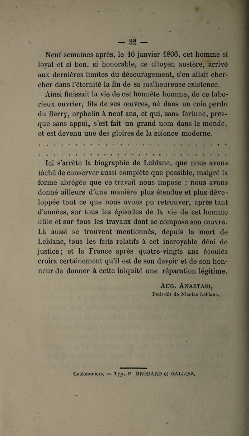 Neuf semaines après, le 16 janvier 1806, cet homme si loyal et si bon, si honorable, ce citoyen austère, arrivé aux dernières limites du découragement, s’en allait cher¬ cher dans l’éternité la fin de sa malheureuse existence. Ainsi finissait la vie de cet honnête homme, de ce labo¬ rieux ouvrier, fils de ses oeuvres, né dans un coin perdu du Berry, orphelin à neuf ans, et qui, sans fortune, pres¬ que sans appui, s’est fait un grand nom dans le monde, et est devenu une des gloires de la science moderne. Ici s’arrête la biographie de Leblanc, que nous avons tâché de conserver aussi complète que possible, malgré la forme abrégée que ce travail nous impose : nous avons donné ailleurs dune manière plus étendue et plus déve¬ loppée tout ce que nous avons pu retrouver, après tant d’années, sur tous les épisodes de la vie de cet homme utile et sur tous les travaux dont se compose son oeuvre. Là aussi se trouvent mentionnés, depuis la mort de Leblanc, tous les faits relatifs à cet incroyable déni de justice; et la France après quatre-vingts ans écoulés croira certainement qu’il est de son devoir et de son hon¬ neur de donner à cette iniquité une réparation légitime. Aug. Anastasi, Petit-fils de Nicolas Leblanc. Coulommiers. — Typ. P BRODARD et GALLOIS.
