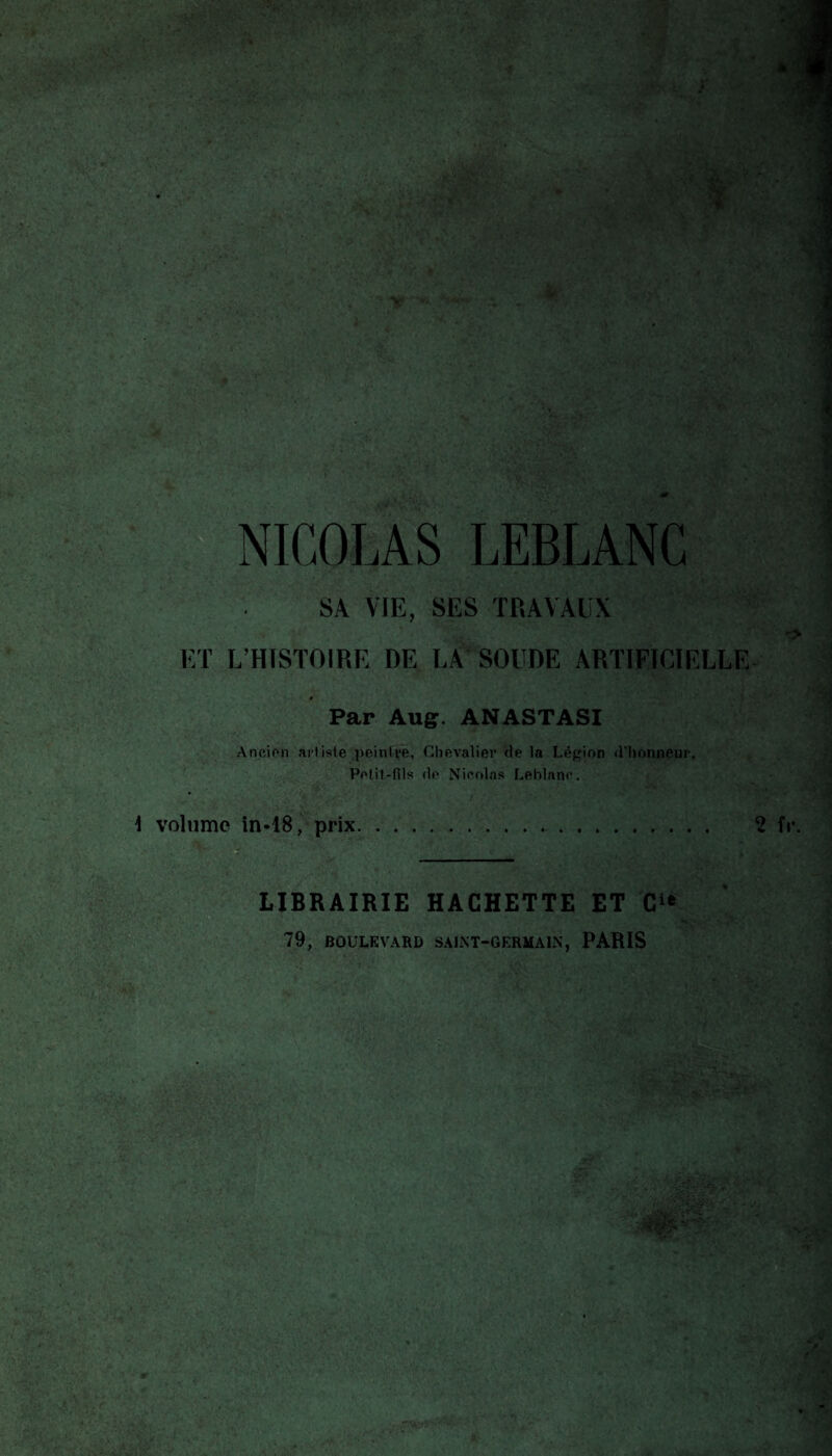 NICOLAS LEBLANC SA VIE, SES TRAVAUX ET L’HISTOIRE DE LA SOUDE ARTIFICIELLE Par Auff. ANASTASI Ancien artisle peintre, Chevalier de la Légion d’honneur, Pelit-fils do Nieolas Leblane, \ volume în«18, prix.. LIBRAIRIE HACHETTE ET 79, BOULEVARD SALNT-GERMAIN, PARIS