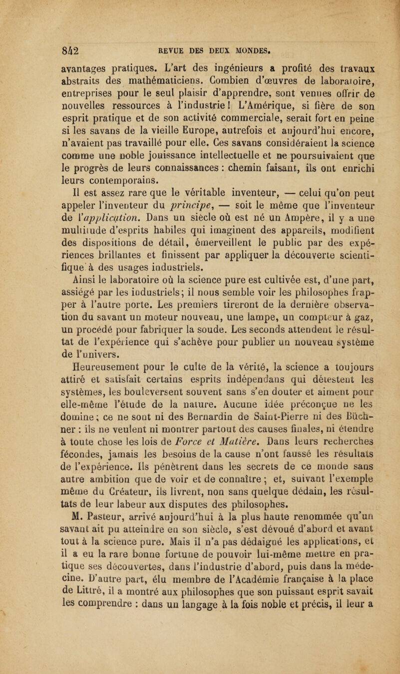 avantages pratiques. L'art des ingénieurs a profité des travaux abstraits des mathématiciens. Combien d’œuvres de laboratoire, entreprises pour le seul plaisir d’apprendre, sont venues offrir de nouvelles ressources à l’industrie ! L’Amérique, si ffère de son esprit pratique et de son activité commerciale, serait fort en peine si les savans de la vieille Europe, autrefois et aujourd’hui encore, n’avaient pas travaillé pour elle. Ces savans considéraient la science comme une noble jouissance intellectuelle et ne poursuivaient que le progrès de leurs connaissances : chemin faisant, ils ont enrichi leurs contemporains. Il est assez rare que le véritable inventeur, — celui qu’on peut appeler l’inventeur du principe, — soit le même que l’inventeur de fapplication. Dans un siècle où est né un Ampère, il y a une muhiîude d’esprits habiles qui imaginent des appareils, modifient des dispositions de détail, émerveillent le public par des expé¬ riences brillantes et finissent par appliquer la découverte scienti¬ fique à des usages industriels. Ainsi le laboratoire où la science pure est cultivée est, d’une part, assiégé par les industriels; il nous semble voir les philosophes frap¬ per à l’autre porte. Les premiers tireront de la dernière observa¬ tion du savant un moteur nouveau, une lampe, un compteur à gaz, un procédé pour fabriquer la soude. Les seconds attendent le résul¬ tat de l’expérience qui s’achève pour publier un nouveau système de F univers. Heureusement pour le culte de la vérité, la science a toujours attiré et satisfait certains esprits indépendans qui détestent les systèmes, les bouleversent souvent sans s’en douter et aiment pour elle-même l’étude de la nature. Aucune idée préconçue ne les domine ; ce ne sont ni des Bernardin de Saint-Pierre ni des Buch¬ ner : ils ne veulent ni montrer partout des causes finales, ni étendre à toute chose les lois de Force et Matière. Dans leurs recherches fécondes, jamais les besoins de la cause n’ont faussé les résultats de l’expérience. Ils pénètrent dans les secrets de ce monde sans autre ambition que de voir et de connaître; et, suivant l’exemple même du Créateur, ils livrent, non sans quelque dédain, les résul¬ tats de leur labeur aux disputes des philosophes. M. Pasteur, arrivé aujourd’hui à la plus haute renommée qu’un savant ait pu atteindre en son siècle, s’est dévoué d’abord et avant tout à la science pure. Mais il n’a pas dédaigué les applications, et il a eu la rare bonne fortune de pouvoir lui-même mettre en pra¬ tique ses decouvertes, dans l’industrie d’abord, puis dans la méde¬ cine. D’autre part, élu membre de l’Académie française à la place de Littré, il a montré aux philosophes que son puissant esprit savait les comprendre : dans un langage à la fois noble et précis, il leur a