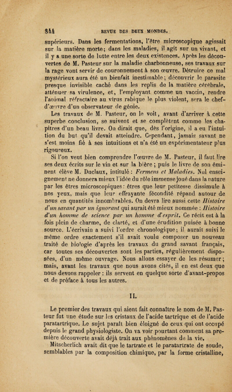 supérieurs. Dans les fermentations, l’être microscopique agissait sur la matière morte; dans les maladies, il agit sur un vivant, et il y a une sorte de lutte entre les deux existences. Après les décou¬ vertes de M. Pasteur sur la maladie charbonneuse, ses travaux sur la rage vont servir de couronnement à son œuvre. Détruire ce mal mystérieux aura été un bienfait inestimable ; découvrir le parasite presque invisible caché dans les replis de la matière cérébrale, atténuer sa virulence, et, l’employant comme un vaccin, rendre l’animal réfractaire au virus rabique le plus violent, sera le chef- d’œuvre d’un observateur de génie. Les travaux de M. Pasteur, on le voit, avant d’arriver à cette superbe conclusion, se suivent et se complètent comme les cha¬ pitres d’un beau livre. On dirait que, dès l’origine, il a eu l’intui¬ tion du but qu’il devait atteindre. Cependant, jamais savant ne s’est moins fié à ses intuitions et n’a été un expérimentateur plus rigoureux. Si l’on veut bien comprendre l’œuvre de M. Pasteur, il faut lire ses deux écrits sur le vin et sur la bière ; puis le livre de son émi¬ nent élève M. Duclaux, intitulé : Fermens et Maladies. Nul ensei¬ gnement ne donnera mieux l’idée du rôle immense joué dans la nature par les êtres microscopiques : êtres que leur petitesse dissimule à nos yeux, mais que leur effrayante fécondité répand autour de nous en quantités innombrables. On devra lire aussi cette Histoire d'un savant par un ignorant qui aurait été mieux nommée : Histoire d'un homme de science par un homme desprit. Ce récit est à la fois plein de charme, de clarté, et d’une érudition puisée à bonne source. L’écrivain a suivi l’ordre chronologique; il aurait suivi le même ordre exactement s’il avait voulu composer un nouveau traité de biologie d’après les travaux du grand savant français, car toutes ses découvertes sont les parties, régulièrement dispo¬ sées, d’un même ouvrage. Nous allons essayer de les résumer ; mais, avant les travaux que nous avons cités, il en est deux que nous devons rappeler : ils servent en quelque sorte d’avant-propos et de préface à tous les autres. IL Le premier des travaux qui aient fait connaître le nom de M. Pas¬ teur fut une étude sur les cristaux de l’acide tartrique et de l’acide paratartrique. Le sujet paraît bien éloigné de ceux qui ont occupé depuis le grand physiologiste. On va voir pourtant comment sa pre¬ mière découverte avait déjà trait aux phénomènes de la vie. Mitscherlich avait dit que le tartrate et le paratartrate de soude, semblables par la composition chimique, par la forme cristalline,