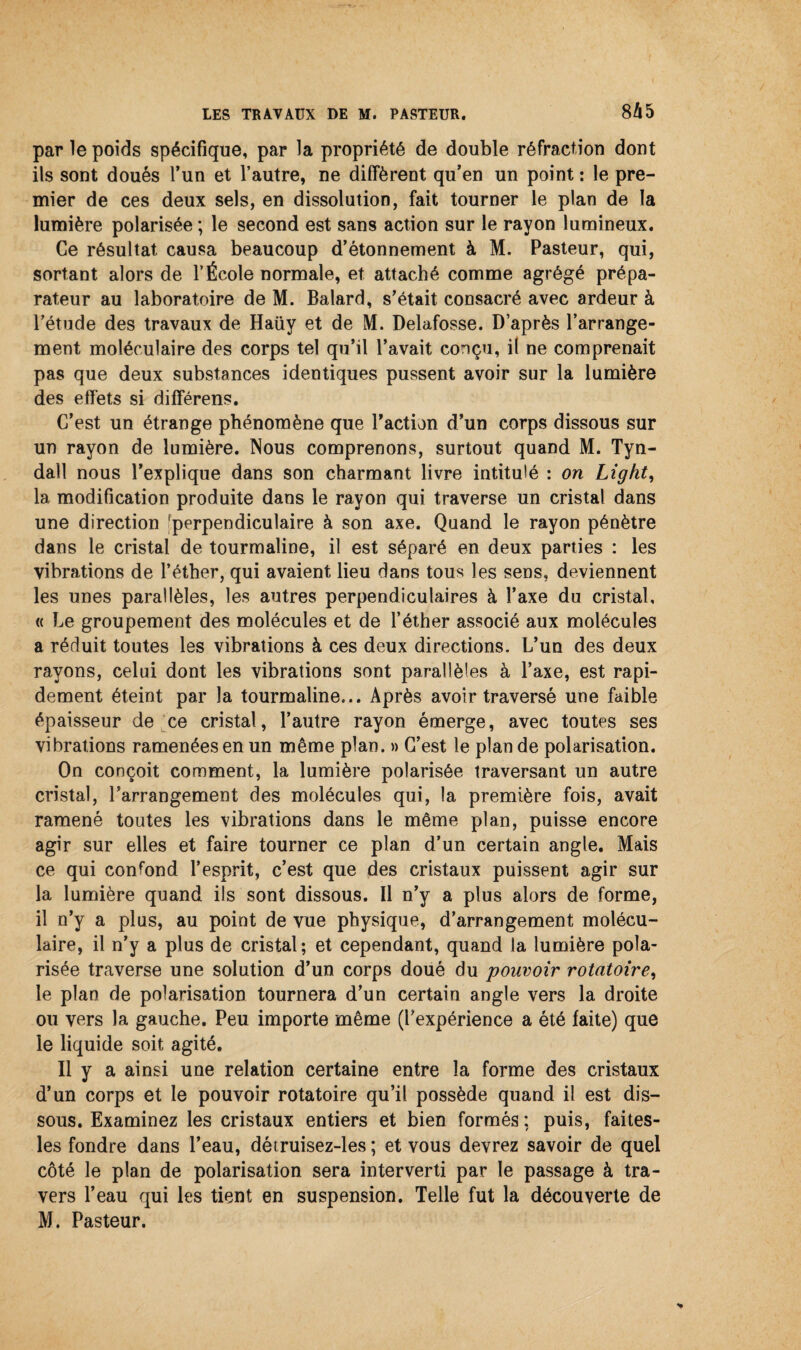 par le poids spécifique, par la propriété de double réfraction dont ils sont doués l’un et l’autre, ne diffèrent qu’en un point : le pre¬ mier de ces deux sels, en dissolution, fait tourner le plan de la lumière polarisée ; le second est sans action sur le rayon lumineux. Ce résultat causa beaucoup d’étonnement à M. Pasteur, qui, sortant alors de l’École normale, et attaché comme agrégé prépa¬ rateur au laboratoire de M. Balard, s’était consacré avec ardeur à l’étude des travaux de Haüy et de M. Delafosse. D’après l’arrange¬ ment moléculaire des corps tel qu’il l’avait conçu, il ne comprenait pas que deux substances identiques pussent avoir sur la lumière des effets si différens. C’est un étrange phénomène que l’action d’un corps dissous sur un rayon de lumière. Nous comprenons, surtout quand M. Tyn- dall nous l’explique dans son charmant livre intitulé : on Ligkt, la modification produite dans le rayon qui traverse un cristal dans une direction 'perpendiculaire à son axe. Quand le rayon pénètre dans le cristal de tourmaline, il est séparé en deux parties : les vibrations de l’éther, qui avaient lieu dans tous les sens, deviennent les unes parallèles, les autres perpendiculaires à l’axe du cristal, « Le groupement des molécules et de l’éther associé aux molécules a réduit toutes les vibrations à ces deux directions. L’un des deux rayons, celui dont les vibrations sont parallèles à l’axe, est rapi¬ dement éteint par la tourmaline... Après avoir traversé une faible épaisseur de ce cristal, l’autre rayon émerge, avec toutes ses vibrations ramenées en un même plan. » C’est le plan de polarisation. On conçoit comment, la lumière polarisée traversant un autre cristal, l’arrangement des molécules qui, la première fois, avait ramené toutes les vibrations dans le même plan, puisse encore agir sur elles et faire tourner ce plan d’un certain angle. Mais ce qui confond l’esprit, c’est que des cristaux puissent agir sur la lumière quand ils sont dissous. Il n’y a plus alors de forme, il n’y a plus, au point de vue physique, d’arrangement molécu¬ laire, il n’y a plus de cristal; et cependant, quand la lumière pola¬ risée traverse une solution d’un corps doué du pouvoir rotatoire, le plan de polarisation tournera d’un certain angle vers la droite ou vers la gauche. Peu importe même (l’expérience a été faite) que le liquide soit agité. Il y a ainsi une relation certaine entre la forme des cristaux d’un corps et le pouvoir rotatoire qu’il possède quand il est dis¬ sous. Examinez les cristaux entiers et bien formés ; puis, faites- les fondre dans l’eau, détruisez-les ; et vous devrez savoir de quel côté le plan de polarisation sera interverti par le passage à tra¬ vers l’eau qui les tient en suspension. Telle fut la découverte de M. Pasteur.