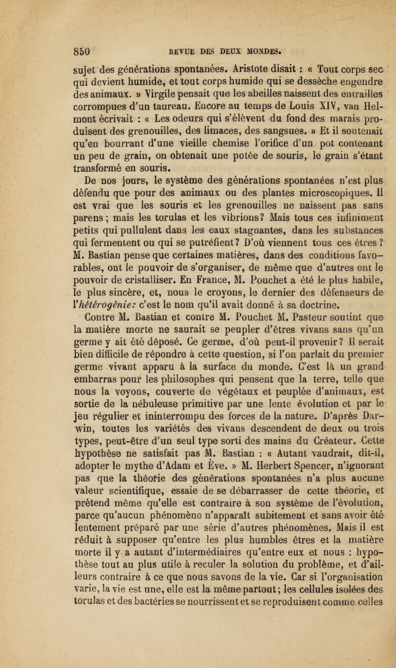 sujet des générations spontanées. Aristote disait : « Tout corps sec qui devient humide, et tout corps humide qui se dessèche engendre des animaux. » Virgile pensait que les abeilles naissent des entrailles corrompues d'un taureau. Encore au temps de Louis XIV, van Hel- mont écrivait : « Les odeurs qui s’élèvent du fond des marais pro¬ duisent des grenouilles, des limaces, des sangsues. » Et il soutenait qu’en bourrant d’une vieille chemise F orifice d’un pot contenant un peu de grain, on obtenait une potée de souris, le grain s’étant transformé en souris. De nos jours, le système des générations spontanées n’est plus défendu que pour des animaux ou des plantes microscopiques. Il est vrai que les souris et les grenouilles ne naissent pas sans parens ; mais les torulas et les vibrions ? Mais tous ces infiniment petits qui pullulent dans les eaux stagnantes, dans les substances qui fermentent ou qui se putréfient ? D’où viennent tous ces êtres ? M. Bastian pense que certaines matières, dans des conditions favo¬ rables, ont le pouvoir de s’organiser, de même que d’autres ont le pouvoir de cristalliser. En France, M. Pouchet a été le plus habile, le plus sincère, et, nous le croyons, le dernier des défenseurs de l’hétérogénie: c’est le nom qu’il avait donné à sa doctrine. Contre M. Bastian et contre M. Pouchet M. Pasteur soutint que la matière morte ne saurait se peupler d’êtres vivans sans qu’un germe y ait été déposé. Ce germe, d’où peut-il provenir ? Il serait bien difficile de répondre à cette question, si l’on parlait du premier germe vivant apparu à la surface du monde. C’est là un grand embarras pour les philosophes qui pensent que la terre, telle que nous la voyons, couverte de végétaux et peuplée d’animaux, est sortie de la nébuleuse primitive par une lente évolution et par le jeu régulier et ininterrompu des forces de la nature. D’après Dar¬ win, toutes les variétés des vivans descendent de deux ou trois types, peut-être d’un seul type sorti des mains du Créateur. Cette hypothèse ne satisfait pas M. Bastian : « Autant vaudrait, dit-il, adopter le mythe d’Adam et Ève. » M. Herbert Spencer, n’ignorant pas que la théorie des générations spontanées n’a plus aucune valeur scientifique, essaie de se débarrasser de cette théorie, et prétend même qu’elle est contraire â son système de l’évolution, parce qu’aucun phénomène n’apparaît subitement et sans avoir été lentement préparé par une série d’autres phénomènes. Mais il est réduit à supposer qu’entre les plus humbles êtres et la matière morte il y a autant d’intermédiaires qu’entre eux et nous : hypo¬ thèse tout au plus utile à reculer la solution du problème, et d’ail¬ leurs contraire à ce que nous savons de la vie. Car si l’organisation varie, la vie est une, elle est la même partout ; les cellules isolées des torulas et des bactéries se nourrissent et se reproduisent comme celles