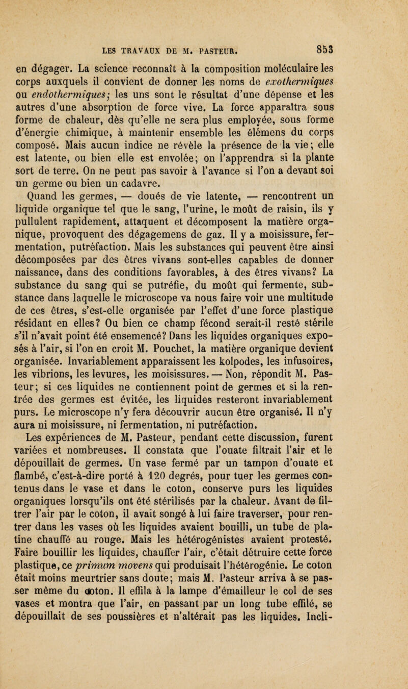 en dégager. La science reconnaît à la composition moléculaire les corps auxquels il convient de donner les noms de exothermiques ou endothermiques; les uns sont le résultat d'une dépense et les autres d’une absorption de force vive. La force apparaîtra sous forme de chaleur, dès qu’elle ne sera plus employée, sous forme d’énergie chimique, à maintenir ensemble les ôlémens du corps composé. Mais aucun indice ne révèle la présence de la vie; elle est latente, ou bien elle est envolée; on l’apprendra si la plante sort de terre. On ne peut pas savoir à l’avance si l’on a devant soi un germe ou bien un cadavre. Quand les germes, — doués de vie latente, — rencontrent un liquide organique tel que le sang, l’urine, le moût de raisin, ils y pullulent rapidement, attaquent et décomposent la matière orga¬ nique, provoquent des dégagemens de gaz. Il y a moisissure, fer¬ mentation, putréfaction. Mais les substances qui peuvent être ainsi décomposées par des êtres vivans sont-elles capables de donner naissance, dans des conditions favorables, à des êtres vivans? La substance du sang qui se putréfie, du moût qui fermente, sub¬ stance dans laquelle le microscope va nous faire voir une multitude de ces êtres, s’est-elle organisée par l’effet d’une force plastique résidant en elles? Ou bien ce champ fécond serait-il resté stérile s’il n’avait point été ensemencé? Dans les liquides organiques expo¬ sés à l’air, si l’on en croit M. Pouchet, la matière organique devient organisée. Invariablement apparaissent les kolpodes, les infusoires, les vibrions, les levures, les moisissures. — Non, répondit M. Pas¬ teur; si ces liquides ne contiennent point de germes et si la ren¬ trée des germes est évitée, les liquides resteront invariablement purs. Le microscope n’y fera découvrir aucun être organisé. Il n’y aura ni moisissure, ni fermentation, ni putréfaction. Les expériences de M. Pasteur, pendant cette discussion, furent variées et nombreuses. Il constata que l’ouate filtrait l’air et le dépouillait de germes. Un vase fermé par un tampon d’ouate et flambé, c’est-à-dire porté à 120 degrés, pour tuer les germes con¬ tenus dans le vase et dans le coton, conserve purs les liquides organiques lorsqu’ils ont été stérilisés par la chaleur. Avant de fil¬ trer l’air par le coton, il avait songé à lui faire traverser, pour ren¬ trer dans les vases où les liquides avaient bouilli, un tube de pla¬ tine chauffé au rouge. Mais les hétérogénistes avaient protesté. Faire bouillir les liquides, chauffer l’air, c’était détruire cette force plastique, ce primum movens qui produisait l’hétérogénie. Le coton était moins meurtrier sans doute; mais M. Pasteur arriva à se pas¬ ser même du aoton. Il effila à la lampe d’émailleur le col de ses vases et montra que l’air, en passant, par un long tube effilé, se dépouillait de ses poussières et n’altérait pas les liquides. Incli-