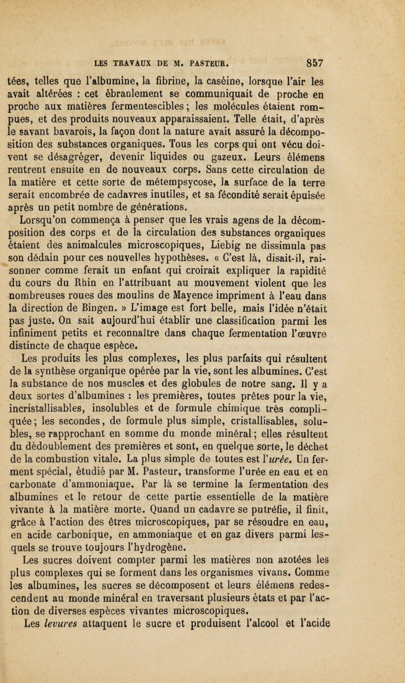 tées, telles que l’albumine, la fibrine, la caséine, lorsque l'air les avait altérées : cet ébranlement se communiquait de proche en proche aux matières fermentescibles ; les molécules étaient rom¬ pues, et des produits nouveaux apparaissaient. Telle était, d’après le savant bavarois, la façon dont la nature avait assuré la décompo¬ sition des substances organiques. Tous les corps qui ont vécu doi¬ vent se désagréger, devenir liquides ou gazeux. Leurs élémens rentrent ensuite en de nouveaux corps. Sans cette circulation de la matière et cette sorte de métempsycose, la surface de la terre serait encombrée de cadavres inutiles, et sa fécondité serait épuisée après un petit nombre de générations. Lorsqu’on commença à penser que les vrais agens de la décom¬ position des corps et de la circulation des substances organiques étaient des animalcules microscopiques, Liebig ne dissimula pas son dédain pour ces nouvelles hypothèses. « C’est là, disait-il, rai¬ sonner comme ferait un enfant qui croirait expliquer la rapidité du cours du Rhin en l’attribuant au mouvement violent que les nombreuses roues des moulins de Mayence impriment à l’eau dans la direction de Bingen. » L’image est fort belle, mais l’idée n’était pas juste. On sait aujourd’hui établir une classification parmi les infiniment petits et reconnaître dans chaque fermentation l’œuvre distincte de chaque espèce. Les produits les plus complexes, les plus parfaits qui résultent de la synthèse organique opérée par la vie, sont les albumines. C’est la substance de nos muscles et des globules de notre sang. Il y a deux sortes d’albumines : les premières, toutes prêtes pour la vie, incristailisables, insolubles et de formule chimique très compli¬ quée ; les secondes, de formule plus simple, cristailisables, solu¬ bles, se rapprochant en somme du monde minéral ; elles résultent du dédoublement des premières et sont, en quelque sorte, le déchet de la combustion vitale. La plus simple de toutes est Y urée. Un fer¬ ment spécial, étudié par M. Pasteur, transforme l’urée en eau et en carbonate d’ammoniaque. Par là se termine la fermentation des albumines et le retour de cette partie essentielle de la matière vivante à la matière morte. Quand un cadavre se putréfie, il finit, grâce à l’action des êtres microscopiques, par se résoudre en eau, en acide carbonique, en ammoniaque et en gaz divers parmi les¬ quels se trouve toujours l’hydrogène. Les sucres doivent compter parmi les matières non azotées les plus complexes qui se forment dans les organismes vivans. Comme les albumines, les sucres se décomposent et leurs élémens redes¬ cendent au monde minéral en traversant plusieurs états et par l’ac¬ tion de diverses espèces vivantes microscopiques. Les levures attaquent le sucre et produisent l’alcool et l’acide