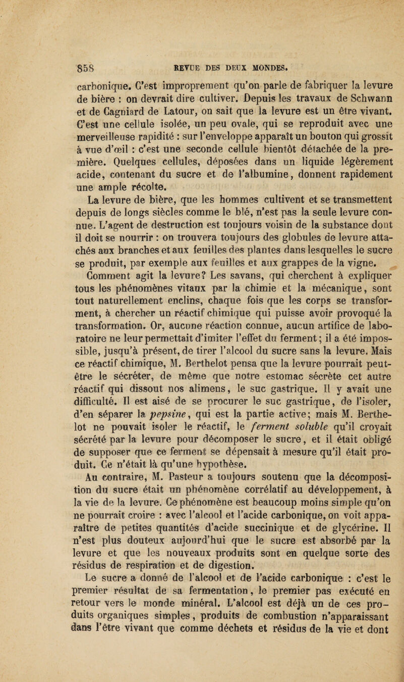 carbonique. G’est improprement qu’on parle de fabriquer la levure de bière : on devrait dire cultiver. Depuis les travaux de Schwann et de Cagniard de Latour, on sait que la levure est un être vivant. G’est une cellule isolée, un peu ovale, qui se reproduit avec une merveilleuse rapidité : sur l’enveloppe apparaît un bouton qui grossit à vue d’œil : c’est une seconde cellule bientôt détachée de la pre¬ mière. Quelques cellules, déposées dans un liquide légèrement acide, contenant du sucre et de l’albumine, donnent rapidement une ample récolte. La levure de bière, que les hommes cultivent et se transmettent depuis de longs siècles comme le blé, n’est pas la seule levure con¬ nue. L’agent de destruction est toujours voisin de la substance dont il doit se nourrir : on trouvera toujours des globules de levure atta¬ chés aux branches et aux feuilles des plantes dans lesquelles le sucre se produit, par exemple aux feuilles et aux grappes de la vigne. Gomment agit la levure? Les savans, qui cherchent à expliquer tous les phénomènes vitaux par la chimie et la mécanique, sont tout naturellement enclins, chaque fois que les corps se transfor¬ ment, à chercher un réactif chimique qui puisse avoir provoqué la transformation. Or, aucune réaction connue, aucun artifice de labo¬ ratoire ne leur permettait d’imiter l’effet du ferment ; il a été impos¬ sible, jusqu’à présentée tirer l’alcool du sucre sans la levure. Mais ce réactif chimique, M. Berthelet pensa que la levure pourrait peut- être le sécréter, de même que notre estomac sécrète cet autre réactif qui dissout nos alimens, le suc gastrique. Il y avait une difficulté. Il est aisé de se procurer le suc gastrique, de l’isoler, d’en séparer la pepsine, qui est la partie active; mais M. Berthe- lot ne pouvait isoler le réactif, le ferment soluble qu’il croyait sécrété par la levure pour décomposer le sucre, et il était obligé de supposer que ce ferment se dépensait à mesure qu’il était pro¬ duit. Ge n’était là qu’une hypothèse. Au contraire, M. Pasteur a toujours soutenu que la décomposi¬ tion du sucre était un phénomène corrélatif au développement, à la vie de la levure. Ge phénomène est beaucoup moins simple qu’on ne pourrait croire : avec l’alcool et l’acide carbonique, on voit appa¬ raître de petites quantités d’acide snccinique et de glycérine. Il n’est plus douteux aujourd’hui que le sucre est absorbé par la levure et que les nouveaux produits sont en quelque sorte des résidus de respiration et de digestion. Le sucre a donné de F alcool et de l’acide carbonique : c’est le premier résultat de sa fermentation, le premier pas exécuté en retour vers le monde minéral. L’alcool est déjà un de ces pro¬ duits organiques simples, produits de combustion n’apparaissant dans l’être vivant que comme déchets et résidus de la vie et dont