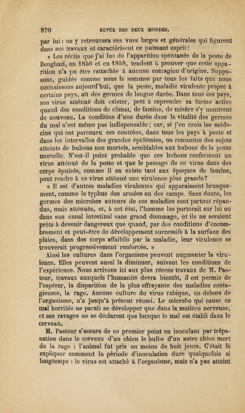 par lui : on y retrouvera ces vues larges et générales qui figurent dans ses travaux et caractérisent ce puissant esprit : « Les récits que j’ai lus de l’apparition spontanée de la peste de Benghazi, en 1856 et en 1858, tendent à prouver que cette appa¬ rition n’a pu être rattachée à aucune contagion d’origine. Suppo¬ sons, guidés comme nous le sommes par tous les faits que nous connaissons aujourd’hui, que la peste, maladie virulente propre à certains pays, ait des germes de longue durée. Dans tous ces pays, son virus atténué doit exister, prêt à reprendre sa forme active quand des conditions de climat, de famine, de misère s’y montrent de nouveau. La condition d’une durée dans la vitalité des germes du mal n’est même pas indispensable ; car, si j’en crois les méde¬ cins qui ont parcouru ces contrées, dans tous les pays à peste et dans les intervalles des grandes épidémies, on rencontre des sujets atteints de bubons non mortels, semblables aux bubons de la peste mortelle. N’est-il point probable que ces bubons renferment un virus atténué de la peste et que le passage de ce virus dans des corps épuisés, comme il en existe tant aux époques de famine, peut rendre à ce virus atténué une virulence plus grande ? « Il est d’autres maladies virulentes qui apparaissent brusque¬ ment, comme le typhus des armées ou des camps. Sans doute, les germes des microbes auteurs de ces maladies sont partout répan¬ dus, mais atténués, et, à cet état, l’homme les porterait sur lui ou dans son canal intestinal sans grand dommage, et ils ne seraient prêts à devenir dangereux que quand, par des conditions d’encom¬ brement et peut-être de développement successifs à la surface des plaies, dans des corps affaiblis par la maladie, leur virulence se trouverait progressivement renforcée. » Ainsi les cultures dans l’organisme peuvent augmenter la viru¬ lence. Elles peuvent aussi la diminuer, suivant les conditions de l’expérience. Nous arrivons ici aux plus récens travaux de M. Pas¬ teur, travaux auxquels l’humanité devra bientôt, il est permis de l’espérer, la disparition de la plus effrayante des maladies conta¬ gieuses, la rage. Aucune culture du virus rabique, en dehors de l’organisme, n’a jusqu’à présent réussi. Le microbe qui cause ce mal horrible ne paraît se développer que dans la matière nerveuse, et ses ravages ne se déclarent que lorsque le mal est établi dans le cerveau, M. Pasteur s’assura de ce premier point en inoculant par trépa¬ nation dans le cerveau d’un chien le bulbe d’un autre chien mort de la rage : l’animal fut pris en moins de huit jours. C’était là expliquer comment la période d’inoculation dure quelquefois si longtemps : le virus est attaché à l’organisme, mais n’a pas atteint