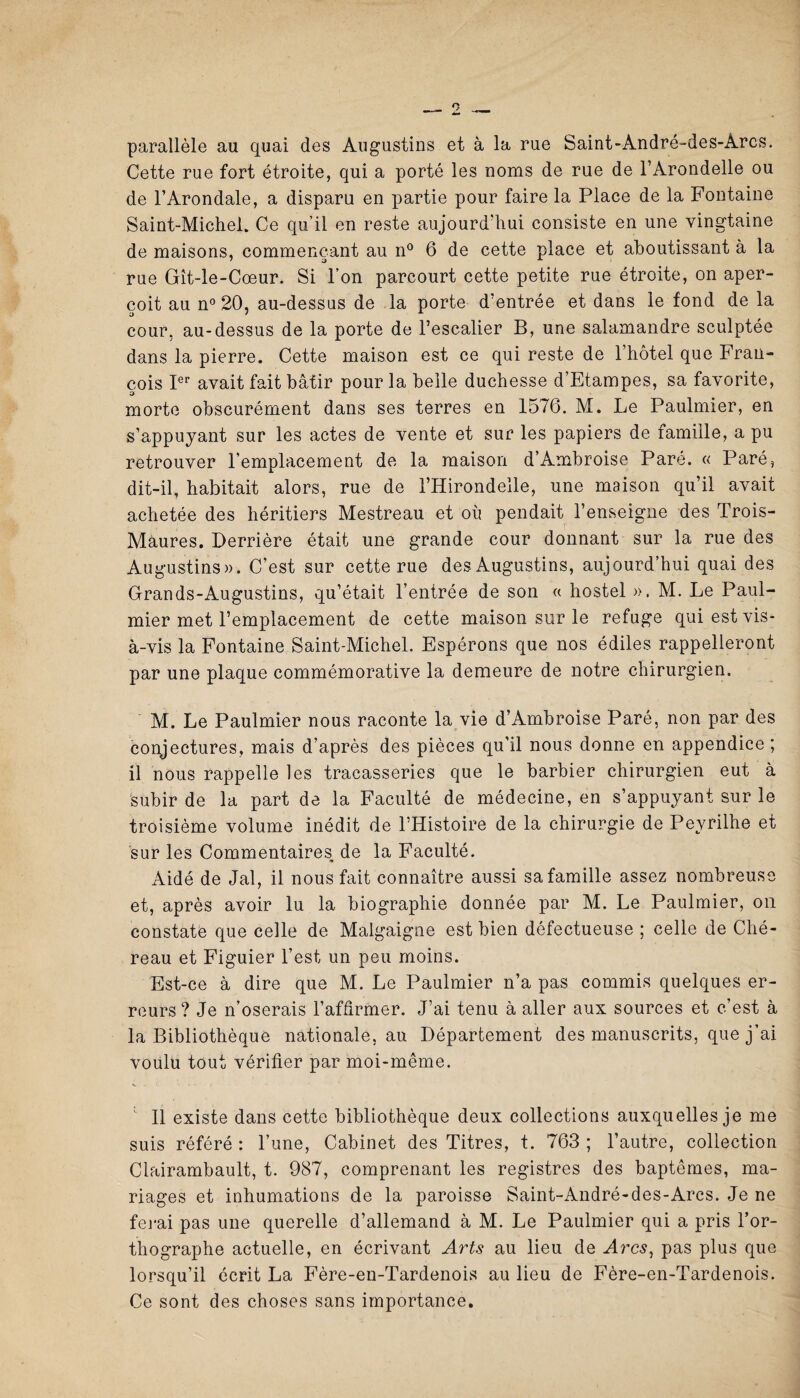 parallèle au quai des Augustins et à la rue Saint-André-des-Arcs. Cette rue fort étroite, qui a porté les noms de rue de l’Arondelle ou de l’Arondale, a disparu en partie pour faire la Place de la Fontaine Saint-Michel. Ce qu’il en reste aujourd’hui consiste en une vingtaine de maisons, commençant au n° 6 de cette place et aboutissant à la rue Gît-le-Cœur. Si l’on parcourt cette petite rue étroite, on aper¬ çoit au n° 20, au-dessus de la porte d’entrée et dans le fond de la cour, au-dessus de la porte de l’escalier B, une salamandre sculptée dans la pierre. Cette maison est ce qui reste de l’hôtel que Fran¬ çois Ier avait fait bâtir pour la belle duchesse d’Etampes, sa favorite, morte obscurément dans ses terres en 1576. M. Le Paulmier, en s’appuyant sur les actes de vente et sur les papiers de famille, a pu retrouver l’emplacement de la maison d’Ambroise Paré. « Paré, dit-il, habitait alors, rue de l’Hirondelle, une maison qu’il avait achetée des héritiers Mestreau et où pendait l’enseigne des Trois- Màures. Derrière était une grande cour donnant sur la rue des Augustins». C’est sur cette rue des Augustins, aujourd’hui quai des Grands-Augustins, qu’était l’entrée de son « hostel ». M. Le Paul¬ mier met l’emplacement de cette maison sur le refuge qui est vis- à-vis la Fontaine Saint-Michel. Espérons que nos édiles rappelleront par une plaque commémorative la demeure de notre chirurgien. M. Le Paulmier nous raconte la vie d’Ambroise Paré, non par des conjectures, mais d’après des pièces qu’il nous donne en appendice ; il nous rappelle les tracasseries que le barbier chirurgien eut à subir de la part de la Faculté de médecine, en s’appuyant sur le troisième volume inédit de l’Histoire de la chirurgie de Pevrilhe et sur les Commentaires de la Faculté. Aidé de Jal, il nous fait connaître aussi sa famille assez nombreuse et, après avoir lu la biographie donnée par M. Le Paulmier, on constate que celle de Malgaigne est bien défectueuse ; celle de Ché- reau et Figuier l’est un peu moins. Est-ce à dire que M. Le Paulmier n’a pas commis quelques er¬ reurs ? Je n’oserais l’affirmer. J’ai tenu à aller aux sources et c’est à la Bibliothèque nationale, au Département des manuscrits, que j’ai voulu tout vérifier par moi-même. Il existe dans cette bibliothèque deux collections auxquelles je me suis référé : l’une, Cabinet des Titres, t. 763 ; l’autre, collection Clairambault, t. 987, comprenant les registres des baptêmes, ma¬ riages et inhumations de la paroisse Saint-André-des-Arcs. Je ne ferai pas une querelle d’allemand à M. Le Paulmier qui a pris l’or¬ thographe actuelle, en écrivant Arts au lieu de Arcs, pas plus que lorsqu’il écrit La Fère-en-Tardenois au lieu de Fère-en-Tardenois. Ce sont des choses sans importance.