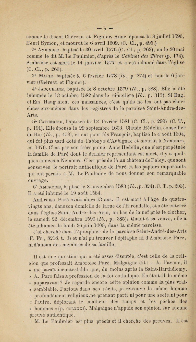 comme le disent Chéreau et Figuier. Anne épousa le 8 juillet 1596, Henri Symon, et mourut le 6 avril 1609. (C. CL, p. 495.) 2° Ambroise, baptisé le 30 avril 1576 (C. CL, p. 262), ou le 30 mai somme le dit M.Le Paulmier, d’après le Cabinet des Titres (p. 174), Ambroise est mort le 14 janvier 1577 et a été inhumé dans l’église (C. CL, p. 266). 3° Marie, baptisée le 6 février 1578 (Ib., p. 274) et non le 6 jan¬ vier (Chéreau et Figuier). 4° Jacqueline, baptisée le 8 octobre 1579 (/A, p. 288). Elle a été inhumée le 13 octobre 1582 dans le cimetière (1b., p. 313). Si Eug. etEm. Haag nient ces naissances, c’est qu’ils ne les ont pas cher¬ chées eux-mêmes dans les registres de la paroisse Saint-André-des- Arts. 5° Catherine, baptisée le 12 février 1581 (C. CL, p. 299) (C. T., p. 191). Elle épousa le 29 septembre 1603, Claude Hédelin, conseiller du Roi (1b., p. 458), et eut pour fils François, baptisé le 4 août 1604, qui fut plus tard doté de l’abbaye d’Aubignac et mourut à Nemours, en 1676. C’est par son frère puiné, Anne Hédelin, que s’est perpétuée la famille de Paré dont le dernier représentant est mort, il y a quel¬ ques années,à Nemours. C’est près de là,au château dePaley, que sont conservés le portrait authentique de Paré et les papiers importants qui ont permis à M# Le Paulmier de nous donner son remarquable ouvrage. s 6° Ambroise, baptisé le 8 novembre 1583 (Ib.,p. 324).C. T. p. 203). Il a été inhumé le 19 août 1584. Ambroise Paré avait alors 73 ans. Il est mort à l’âge de quatre- vingts ans, dans son domicile de lame de l’Hirondelle, et a été enterré dans l’église Saint-André-des-Arts, au bas de la nef près le clocher, le samedi 22 décembre 1590 (Ib., p. 385). Quant à sa veuve, elle a été inhumée le lundi 26 juin 1600, dans la même paroisse. J’ai cherché dans Lépitaphier de la paroisse Saint-André-des-Arts (F. Fr., 8218, t. 3) et n’ai pu trouver l’épitaphe ni d’Ambroise Paré, ni d’aucun des membres de sa famille. Il est une question qui a été assez discutée, c’est celle de la reli¬ gion que professait Ambroise Paré. Malgaigne dit : « Je l’avoue, il <( me paraît incontestable que, du moins après la Saint-Barthélemy, ;< A. Paré faisait profession de la foi catholique. En était-il de même a auparavant? Je regarde encore cette opinion comme la plus vrai- * semblable. Partout dans ses récits, je retrouve le même homme « profondément religieux,ne prenant parti ni pour une secte,ni pour « l’autre, déplorant le malheur des temps et les péchés des « hommes » (p. cclxxxi). Malgaigne n’appuie son opinion sur aucune preuve authentique. M. Le Paulmier est plus précis et il cherche des preuves. Il est