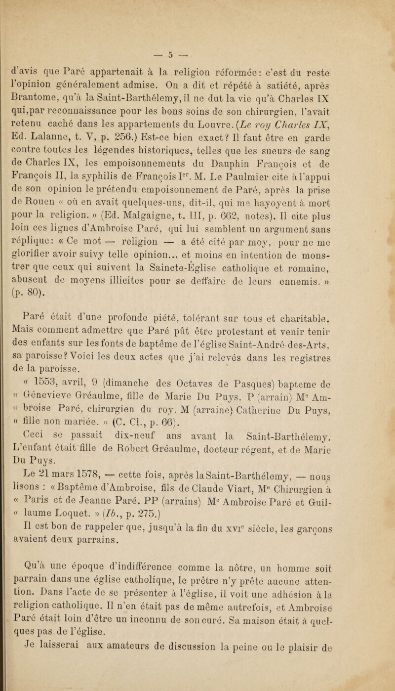 davis que Paré appartenait à la religion réformée: c’est du reste l’opinion généralement admise. On a dit et répété à satiété, après Brantôme, qu’à la Saint-Barthélemy, il ne dut la vie qu’à Charles IX qui,par reconnaissance pour les bons soins de son chirurgien, l’avait retenu caché dans les appartements du Louvre. [Le roy Charles IX, Ld. Lalanne, t. Y, p. 256.) Est-ce bien exact? Il faut être en garde contre toutes les légendes historiques, telles que les sueurs de sang de Charles IX, les empoisonnements du Dauphin François et de François II, la syphilis de François Ier. M. Le Paulmier cite à l’appui de son opinion le prétendu empoisonnement de Paré, après la prise de Rouen « où en avait quelques-uns, dit-il, qui me hayoyent à mort pour la religion. » (Ed. Malgaigne, t. III, p. 662, notes). Il cite plus loin ces lignes d’Ambroise Paré, qui lui semblent un argument sans réplique: « Ce mot — religion — a été cité par moy, pour ne me glorifier avoir suivy telle opinion... et moins en intention de mons- trer que ceux qui suivent la Saincte-Église catholique et romaine, abusent de moyens illicites pour se deifaire de leurs ennemis. » (p. 80). Paré était d’une profonde piété, tolérant sur tous et charitable. Mais comment admettre que Paré put être protestant et venir tenir des enfants sur lesfontsde baptême de l’église Saint-André-des-Arts, sa paroisse ? Voici les deux actes que j'ai relevés dans les registres de la paroisse. (( 1553, avril, 9 (dimanche des Octaves de Pasques) bapteme de « Génevieve Gréaulme, fille de Marie Du Puys. P (arrain) Mc Am- « broise Paré, chirurgien du roy. M (arraine) Catherine Du Puys, « fille non mariée. » (C. Cl., p. 66). Ceci se passait dix-neuf ans avant la Saint-Barthélemy. L’enfant était fille de Robert Gréaulme, docteur régent, et de Marie Du Puys. Le 21 mars 15/8, — cette lois, après laSaint-Barthélemy, — nous lisons : ((Baptême d’Ambroise, fils de Claude Yiart, Me Chirurgien à « Paris et de Jeanne Paré. PP (arrains) Me Ambroise Paré et Guil- v laume Loquet. » [Ib., p. 275.) Il est bon de rappeler que, jusqu’à la fin du xvie siècle, les garçons avaient deux parrains. Qu à une époque d indifférence comme la nôtre, un homme soit parrain dans une église catholique, le prêtre n’y prête aucune atten¬ tion. Dans 1 acte de se présenter à l’église, il voit une adhésion à là religion catholique. Il n’en était pas de même autrefois, et Ambroise Paré était loin d être un inconnu de son curé. Sa maison était à quel¬ ques pas de l’église. Je laisserai aux amateurs de discussion la peine ou le plaisir de