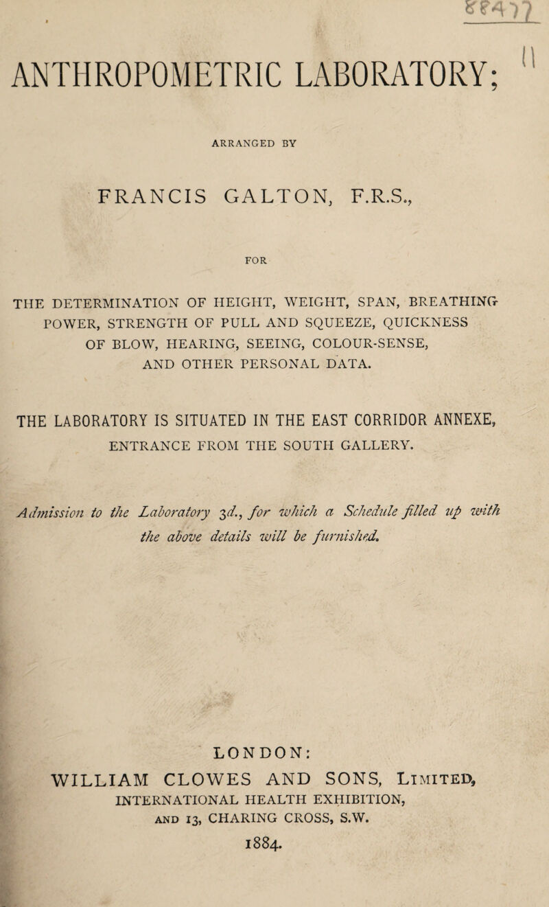 ANTHROPOMETRIC LABORATORY; ARRANGED BY FRANCIS GALTON, F.R.S., FOR THE DETERMINATION OF HEIGHT, WEIGHT, SPAN, BREATHING POWER, STRENGTH OF PULL AND SQUEEZE, QUICKNESS OF BLOW, HEARING, SEEING, COLOUR-SENSE, AND OTHER PERSONAL DATA. THE LABORATORY IS SITUATED IN THE EAST CORRIDOR ANNEXE, ENTRANCE FROM THE SOUTH GALLERY. Admission io the Laboratory 3d., for which a Schedule filled up with the above details will be furnished. LONDON: WILLIAM CLOWES AND SONS, Limited, INTERNATIONAL HEALTH EXHIBITION, and 13, CHARING CROSS, S.W. 1884.