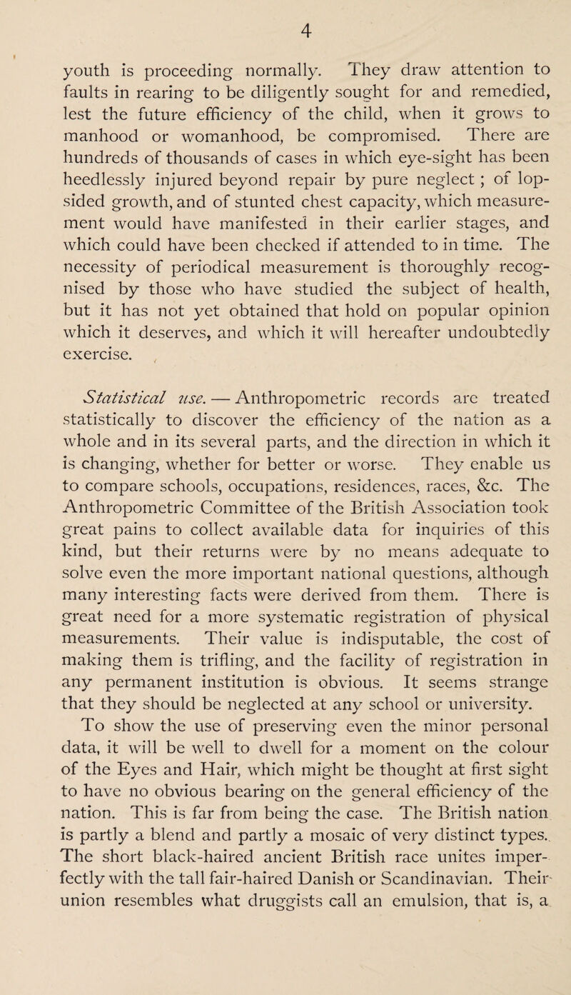 youth is proceeding normally. They draw attention to faults in rearing to be diligently sought for and remedied, lest the future efficiency of the child, when it grows to manhood or womanhood, be compromised. There are hundreds of thousands of cases in which eye-sight has been heedlessly injured beyond repair by pure neglect; of lop¬ sided growth, and of stunted chest capacity, which measure¬ ment would have manifested in their earlier stages, and which could have been checked if attended to in time. The necessity of periodical measurement is thoroughly recog¬ nised by those who have studied the subject of health, but it has not yet obtained that hold on popular opinion which it deserves, and which it will hereafter undoubtedly exercise. Statistical use. — Anthropometric records are treated statistically to discover the efficiency of the nation as a whole and in its several parts, and the direction in which it is changing, whether for better or worse. They enable us to compare schools, occupations, residences, races, &c. The Anthropometric Committee of the British Association took great pains to collect available data for inquiries of this kind, but their returns were by no means adequate to solve even the more important national questions, although many interesting facts were derived from them. There is great need for a more systematic registration of physical measurements. Their value is indisputable, the cost of making them is trifling, and the facility of registration in any permanent institution is obvious. It seems strange that they should be neglected at any school or university. To show the use of preserving even the minor personal data, it will be well to dwell for a moment on the colour of the Eyes and Hair, which might be thought at first sight to have no obvious bearing on the general efficiency of the nation. This is far from being the case. The British nation is partly a blend and partly a mosaic of very distinct types. The short black-haired ancient British race unites imper¬ fectly with the tall fair-haired Danish or Scandinavian. Their union resembles what druggists call an emulsion, that is, a