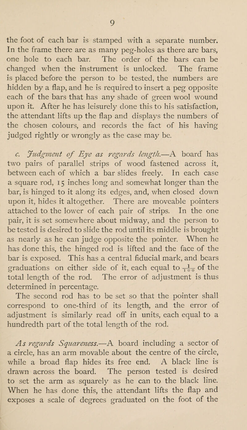the foot of each bar is stamped with a separate number. In the frame there are as many peg-holes as there are bars, one hole to each bar. The order of the bars can be changed when the instrument is unlocked. The frame is placed before the person to be tested, the numbers are hidden by a flap, and he is required to insert a peg opposite each of the bars that has any shade of green wool wound upon it. After he has leisurely done this to his satisfaction, the attendant lifts up the flap and displays the numbers of the chosen colours, and records the fact of his having judged rightly or wrongly as the case may be. c. Judgment of Eye as regards length.—A board has two pairs of parallel strips of wood fastened across it, between each of which a bar slides freely. In each case a square rod, 15 inches long and somewhat longer than the bar, is hinged to it along its edges, and, when closed down upon it, hides it altogether. There are moveable pointers attached to the lower of each pair of strips. In the one pair, it is set somewhere about midway, and the person to be tested is desired to slide the rod until its middle is brought as nearly as he can judge opposite the pointer. When he has done this, the hinged rod is lifted and the face of the bar is exposed. This has a central fiducial mark, and bears graduations on either side of it, each equal to -yj— of the total length of the rod. The error of adjustment is thus determined in percentage. The second rod has to be set so that the pointer shall correspond to one-third of its length, and the error of adjustment is similarly read off in units, each equal to a hundredth part of the total length of the rod. As regards Sq?iare7iess.—A board including a sector of a circle, has an arm movable about the centre of the circle, while a broad flap hides its free end. A black line is drawn across the board. The person tested is desired to set the arm as squarely as he can to the black line. When he has done this, the attendant lifts the flap and exposes a scale of degrees graduated on the foot of the