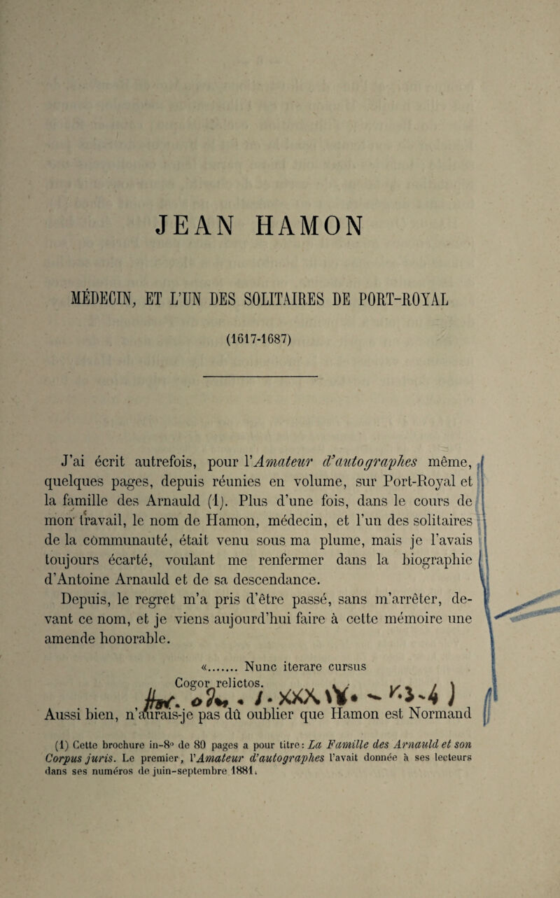 MÉDECIN, ET L’ÜN DES SOLITAIRES DE PORT-ROYAL (1617-1687) J’ai écrit autrefois, pour X Amateur cl' auto graphes même, quelques pages, depuis réunies en volume, sur Port-Royal et la famille des Arnauld (!}. Plus d’une fois, dans le cours de C , mon travail, le nom de Hamon, médecin, et l’un des solitaires de la communauté, était venu sous ma plume, mais je l’avais toujours écarté, voulant me renfermer dans la biographie d’Antoine Arnauld et de sa descendance. Depuis, le regret m’a pris d’être passé, sans m’arrêter, de¬ vant ce nom, et je viens aujourd’hui faire à cette mémoire une amende honorable. «. Nunc iterare cursus Aussi bien, n’a d x Normand (1) Cette brochure in-8° de 89 pages a pour titre: La Famille des Arnauld et son Corpus juris. Le premier, Y Amateur d'autographes l’avait donnée à ses lecteurs dans ses numéros de juin-septembre 18814