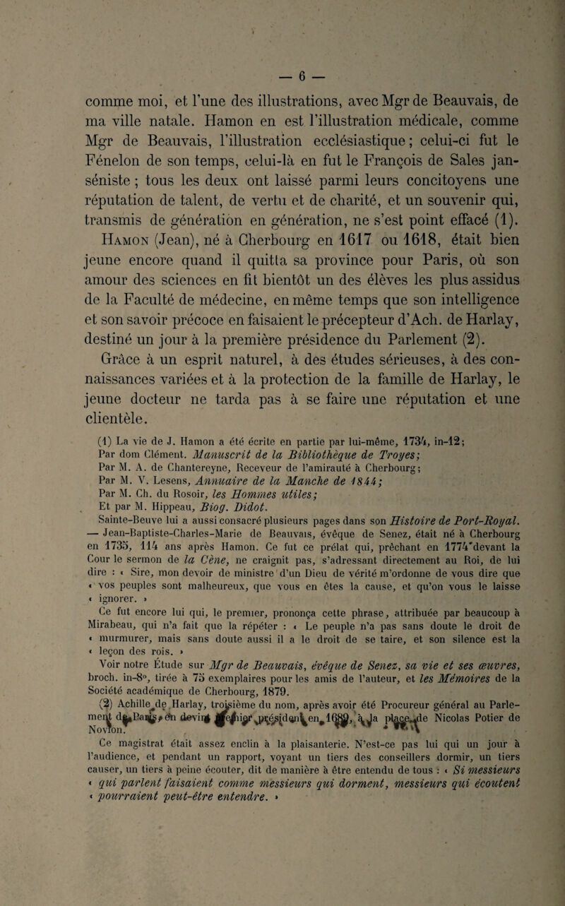 comme moi, et Tune des illustrations, avec Mgr de Beauvais, de ma ville natale. Hamon en est l’illustration médicale, comme Mgr de Beauvais, l’illustration ecclésiastique ; celui-ci fut le Fénelon de son temps, celui-là en fut le François de Sales jan¬ séniste ; tous les deux ont laissé parmi leurs concitoyens une réputation de talent, de vertu et de charité, et un souvenir qui, transmis de génération en génération, ne s’est point effacé (1). Hamon (Jean), né à Cherbourg en 1617 ou 1618, était bien jeune encore quand il quitta sa province pour Paris, où son amour des sciences en lit bientôt un des élèves les plus assidus de la Faculté de médecine, en même temps que son intelligence et son savoir précoce en faisaient le précepteur d’Ach. de Harlay, destiné un jour à la première présidence du Parlement (2). Grâce à un esprit naturel, à des études sérieuses, à des con¬ naissances variées et à la protection de la famille de Harlay, le jeune docteur ne tarda pas à se faire une réputation et une clientèle. (1) La vie de J. Hamon a été écrite en partie par lui-même, 1734, in—12; Par dom Clément. Manuscrit de la Bibliothèque de Troyes; Par M. A. de Chantereyne, Receveur de l’amirauté à Cherbourg; Par M. V. Lesens, Annuaire de la Manche de 1844; Par M. Ch. du Rosoir, les Hommes utiles; Et par M. Hippeau, Biog. Didot. Sainte-Beuve lui a aussi consacré plusieurs pages dans son Histoire de Port-Royal. — Jean-Baptiste-Charles-Marie de Beauvais, évêque de Senez, était né à Cherbourg en 1735, 114 ans après Hamon. Ce fut ce prélat qui, prêchant en 1774'devant la Cour le sermon de la Cène, ne craignit pas, s’adressant directement au Roi, de lui dire : « Sire, mon devoir de ministre d’un Dieu de vérité m’ordonne de vous dire que « vos peuples sont malheureux, que vous en êtes la cause, et qu’on vous le laisse « ignorer. » Ce fut encore lui qui, le premier, prononça cette phrase, attribuée par beaucoup à Mirabeau, qui n’a fait que la répéter : « Le peuple n’a pas sans doute le droit de * murmurer, mais sans doute aussi il a le droit de se taire, et son silence est la « leçon des rois. » Voir notre Étude sur Mgr de Beauvais, évêque de Senez, sa vie et ses œuvres, broch. in-8°, tirée à 75 exemplaires pour les amis de l’auteur, et les Mémoires de la Société académique de Cherbourg, 1879. (2) Achille^de Harlay, troisième du nom, après avoir été Procureur général au Parle- mei^ d^Pai^dn d&viqf i^rvy^é.sklçiij^en^ 1 (^, £^a p-l^e^le Nicolas Potier de Ce magistrat était assez enclin à la plaisanterie. N’est-ce pas lui qui un jour à l’audience, et pendant un rapport, voyant un tiers des conseillers dormir, un tiers causer, un tiers à peine écouter, dit de manière à être entendu de tous : « Si messieurs < qui 'parlent faisaient comme messieurs qui dorment, messieurs qui écoutent « pourraient peut-être entendre. »