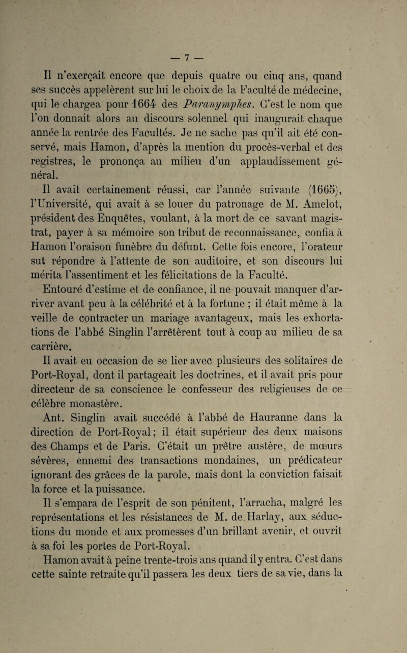 Il n’exerçait encore qne depuis quatre ou cinq ans, quand ses succès appelèrent sur lui le choix de la Faculté de médecine, qui le chargea pour 1664 des Parmymplies. C/est le nom que l’on donnait alors au discours solennel qui inaugurait chaque année la rentrée des Facultés. Je ne sache pas qu’il ait été con¬ servé, mais Hamon, d’après la mention du procès-verbal et des registres, le prononça au milieu d’un applaudissement gé¬ néral. Il avait certainement réussi, car l’année suivante (1665), l’Université, qui avait à se louer du patronage de M. Amelot, président des Enquêtes, voulant, à la mort de ce savant magis¬ trat, payer à sa mémoire son tribut de reconnaissance, confia fà Hamon l’oraison funèbre du défunt. Cette fois encore, l’orateur sut répondre à l’attente de son auditoire, et son discours lui mérita l’assentiment et les félicitations de la Faculté. Entouré d’estime et de confiance, il ne pouvait manquer d’ar¬ river avant peu à la célébrité et à la fortune ; il était même à la veille de contracter un mariage avantageux, mais les exhorta¬ tions de l’abbé Singlin l’arrêtèrent tout à coup au milieu de sa carrière. Il avait eu occasion de se lier avec plusieurs des solitaires de Port-Royal, dont il partageait les doctrines, et il avait pris pour directeur de sa conscience le confesseur des religieuses de ce célèbre monastère. Ant. Singlin avait succédé à l’abbé de Hauranne dans la direction de Port-Royal; il était supérieur des deux maisons des Champs et de Paris. C’était un prêtre austère, de mœurs sévères, ennemi des transactions mondaines, un prédicateur ignorant des grâces de la parole, mais dont la conviction faisait la force et la puissance. Il s’empara de l’esprit de son pénitent, l’arracha, malgré les représentations et les résistances de M. de.Harlay, aux séduc¬ tions du monde et aux promesses d’un brillant avenir, et ouvrit à sa foi les portes de Port-Royal. Hamon avait à peine trente-trois ans quand ily entra. C’est dans cette sainte retraite qu’il passera les deux tiers de sa vie, dans la