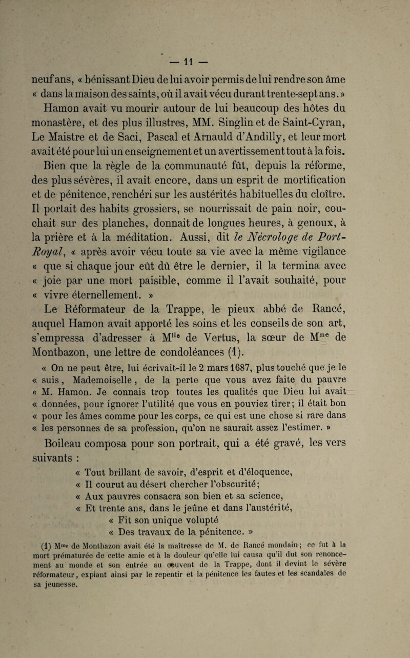 neuf ans, « bénissant Dieu de lui avoir permis de lui rendre son âme « dans la maison des saints, où il avait vécu durant trente-sept ans. » Hamon avait vu mourir autour de lui beaucoup des hôtes du monastère, et des plus illustres, MM. Singlinet de Saint-Cyran, Le Maistre et de Saci, Pascal et Arnauld d’Andilly, et leur mort avait été pour lui un enseignement et un avertissement tout à la fois. Bien que la règle de la communauté fût, depuis la réforme, des plus sévères, il avait encore, dans un esprit de mortification et de pénitence, renchéri sur les austérités habituelles du cloître. Il portait des habits grossiers, se nourrissait de pain noir, cou¬ chait sur des planches, donnait de longues heures, à genoux, à la prière et à la méditation. Aussi, dit le Nècrologe de Port- Royal, « après avoir vécu toute sa vie avec la même vigilance « que si chaque jour eût dû être le dernier, il la termina avec « joie par une mort paisible, comme il l’avait souhaité, pour « vivre éternellement. » Le Réformateur de la Trappe, le pieux abbé de Rancé, auquel Hamon avait apporté les soins et les conseils de son art, s’empressa d’adresser à MHo de Vertus, la sœur de Mme de Montbazon, une lettre de condoléances (1). « On ne peut être, lui écrivait-il le 2 mars 1687, plus touché que je le « suis, Mademoiselle , de la perte que vous avez faite du pauvre « M. Hamon. Je connais trop toutes les qualités que Dieu lui avait « données, pour ignorer Futilité que vous en pouviez tirer; il était bon « pour les âmes comme pour les corps, ce qui est une chose si rare dans « les personnes de sa profession, qu’on ne saurait assez l’estimer. » Boileau composa pour son portrait, qui a été gravé, les vers suivants : « Tout brillant de savoir, d’esprit et d’éloquence, « Il courut au désert chercher l’obscurité; « Aux pauvres consacra son bien et sa science, « Et trente ans, dans le jeûne et dans l’austérité, « Fit son unique volupté « Des travaux de la pénitence. » (1) Mme de Montbazon avait été la maîtresse de M. de Rancé mondain; ce fut à la mort prématurée de cette amie et à la douleur qu’elle lui causa qu’il dut son renonce¬ ment au monde et son entrée au ocuvent de la Trappe, dont il devint le sévère réformateur, expiant ainsi par le repentir et la pénitence les fautes et les scandales de sa jeunesse.