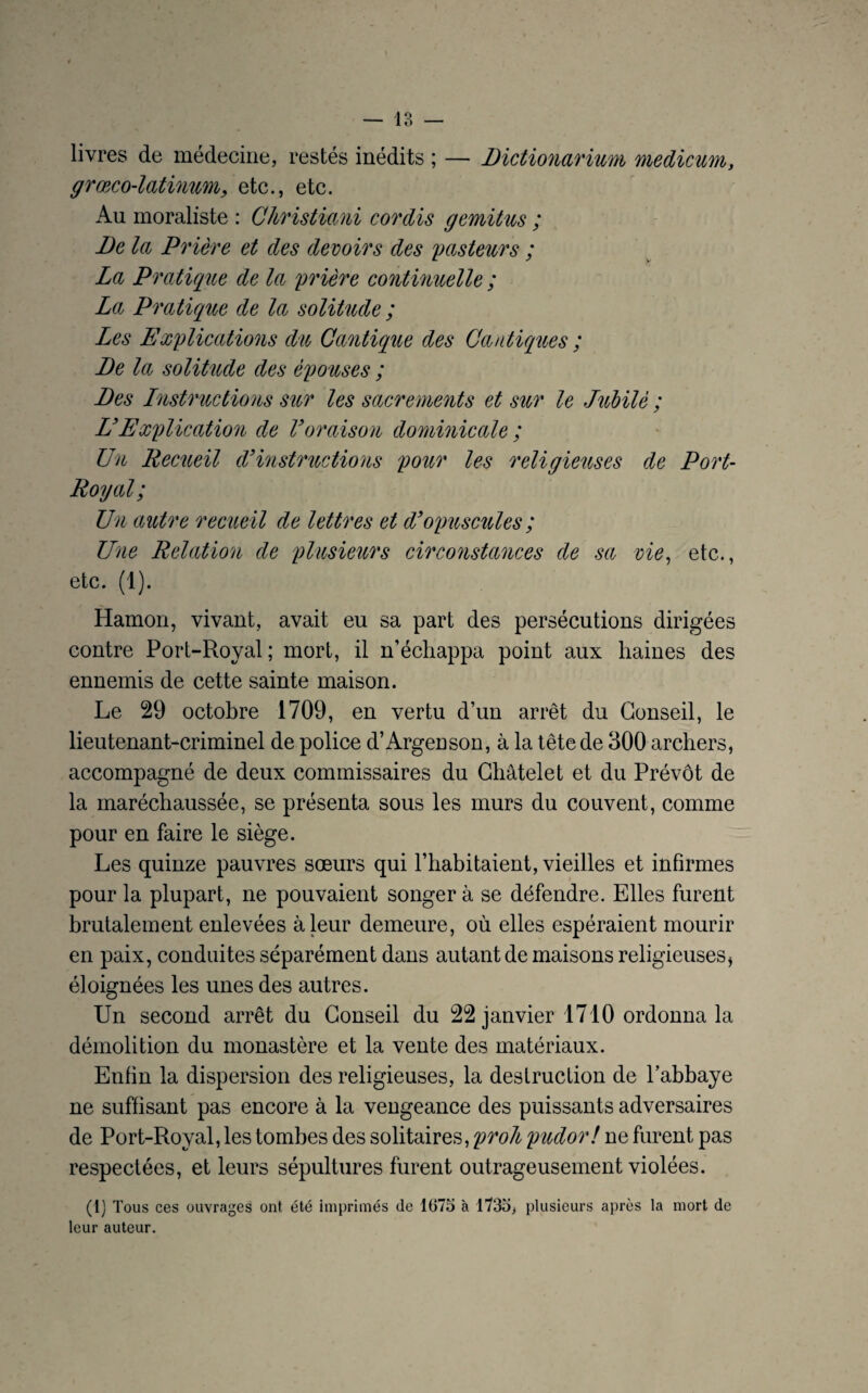 livres de médecine, restés inédits ; — Dictionarium medicum, grœco-latinum, etc., etc. Au moraliste : Christie,ni cor dis gemitus ; De la, Prière et des devoirs des pasteurs ; La Pratique de la prière continuelle ; La Pratique de la solitude ; Les Explications du Cantique des Cantiques ; De la solitude des épouses ; Des Instructions sur les sacrements et sur le Jubilé ; L’Explication de Voraison dominicale ; Un Recueil d’instructions pour les religieuses de Port- Royal; Un autre recueil de lettres et d’opuscules ; Une Relation de plusieurs circonstances de sa vie, etc., etc. (1). Hamon, vivant, avait eu sa part des persécutions dirigées contre Port-Royal; mort, il n’échappa point aux haines des ennemis de cette sainte maison. Le 29 octobre 1709, en vertu d’un arrêt du Conseil, le lieutenant-criminel de police d’Argenson, à la tête de 300 archers, accompagné de deux commissaires du Châtelet et du Prévôt de la maréchaussée, se présenta sous les murs du couvent, comme pour en faire le siège. Les quinze pauvres sœurs qui l’habitaient, vieilles et infirmes pour la plupart, ne pouvaient songer à se défendre. Elles furent brutalement enlevées à leur demeure, où elles espéraient mourir en paix, conduites séparément dans autant de maisons religieuses* éloignées les unes des autres. Un second arrêt du Conseil du 22 janvier 1710 ordonna la démolition du monastère et la vente des matériaux. Enfin la dispersion des religieuses, la destruction de labbaye ne suffisant pas encore à la vengeance des puissants adversaires de Port-Royal, les tombes des solitaires, proh pudor! ne furent pas respectées, et leurs sépultures furent outrageusement violées. (1) Tous ces ouvrages ont été imprimés de 1675 à 1735, plusieurs après la mort de leur auteur.