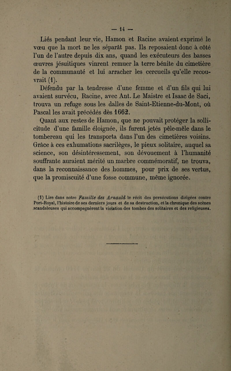 Liés pendant leur vie, Hamon et Racine avaient exprimé le vœu que la mort ne les séparât pas. Ils reposaient donc à côté l’un de l’autre depuis dix ans, quand les exécuteurs des basses œuvres jésuitiques vinrent remuer la terre bénite du cimetière de la communauté et lui arracher les cercueils qu’elle recou¬ vrait (1). Défendu par la tendresse d’une femme et d’un fils qui lui avaient survécu, Racine, avec Ant. Le Maistre et Isaac de Saci, trouva un refuge sous les dalles de Saint-Etienne-du-Mont, où Pascal les avait précédés dès 1662. Quant aux restes de Hamon, que ne pouvait protéger la solli¬ citude d’une famille éloignée, ils furent jetés pêle-mêle dans le tombereau qui les transporta dans l’un des cimetières voisins. Grâce à ces exhumations sacrilèges, le pieux solitaire, auquel sa science, son désintéressement, son dévouement à l’humanité souffrante auraient mérité un marbre commémoratif, ne trouva, dans la reconnaissance des hommes, pour prix de ses vertus, que la promiscuité d’une fosse commune, même ignorée. (1) Lire dans notre Famille des, Arnaidd le récit des persécutions dirigées contre Port-Royal, l’histoire de ses derniers jours et de sa destruction, et la chronique des scènes scandaleuses qui accompagnèrent la violation des tombes des solitaires et des religieuses.