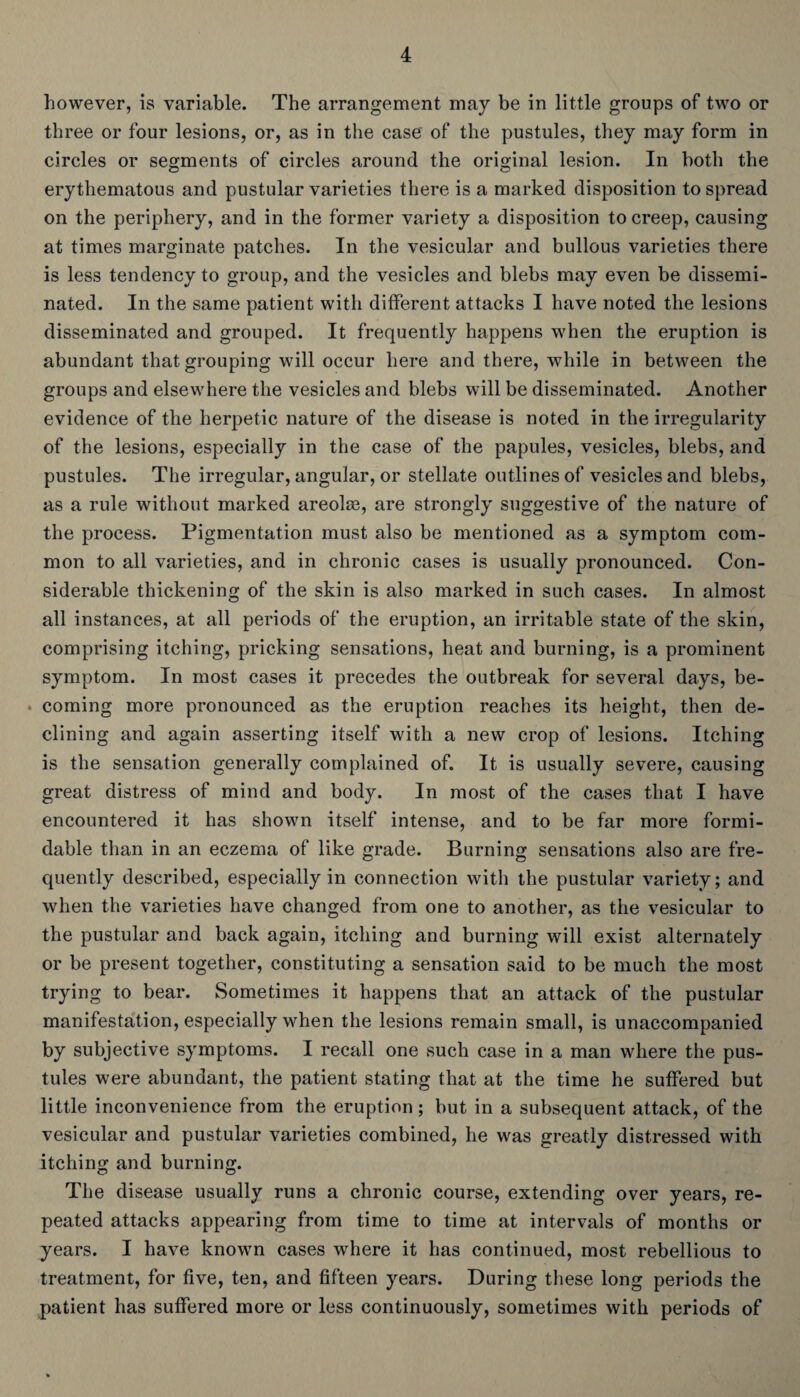 however, is variable. The arrangement may be in little groups of two or three or four lesions, or, as in the case of the pustules, they may form in circles or segments of circles around the original lesion. In both the erythematous and pustular varieties there is a marked disposition to spread on the periphery, and in the former variety a disposition to creep, causing at times marginate patches. In the vesicular and bullous varieties there is less tendency to group, and the vesicles and blebs may even be dissemi¬ nated. In the same patient with different attacks I have noted the lesions disseminated and grouped. It frequently happens when the eruption is abundant that grouping will occur here and there, while in between the groups and elsewhere the vesicles and blebs will be disseminated. Another evidence of the herpetic nature of the disease is noted in the irregularity of the lesions, especially in the case of the papules, vesicles, blebs, and pustules. The irregular, angular, or stellate outlines of vesicles and blebs, as a rule without marked areolse, are strongly suggestive of the nature of the process. Pigmentation must also be mentioned as a symptom com¬ mon to all varieties, and in chronic cases is usually pronounced. Con¬ siderable thickening of the skin is also marked in such cases. In almost all instances, at all periods of the eruption, an irritable state of the skin, comprising itching, pricking sensations, heat and burning, is a prominent symptom. In most cases it precedes the outbreak for several days, be¬ coming more pronounced as the eruption reaches its height, then de¬ clining and again asserting itself with a new crop of lesions. Itching is the sensation generally complained of. It is usually severe, causing great distress of mind and body. In most of the cases that I have encountered it has shown itself intense, and to be far more formi¬ dable than in an eczema of like grade. Burning sensations also are fre¬ quently described, especially in connection with the pustular variety; and when the varieties have changed from one to another, as the vesicular to the pustular and back again, itching and burning will exist alternately or be present together, constituting a sensation said to be much the most trying to bear. Sometimes it happens that an attack of the pustular manifestation, especially when the lesions remain small, is unaccompanied by subjective symptoms. I recall one such case in a man where the pus¬ tules were abundant, the patient stating that at the time he suffered but little inconvenience from the eruption ; but in a subsequent attack, of the vesicular and pustular varieties combined, he was greatly distressed with itching and burning. The disease usually runs a chronic course, extending over years, re¬ peated attacks appearing from time to time at intervals of months or years. I have known cases where it has continued, most rebellious to treatment, for five, ten, and fifteen years. During these long periods the patient has suffered more or less continuously, sometimes with periods of