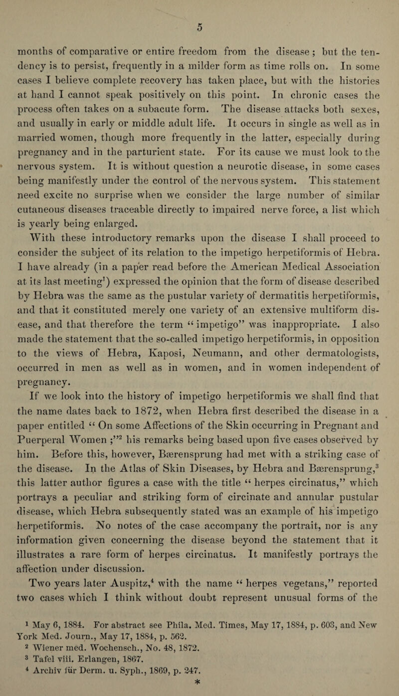 months of comparative or entire freedom from the disease ; but the ten¬ dency is to persist, frequently in a milder form as time rolls on. In some cases I believe complete recovery has taken place, but with the histories at hand I cannot speak positively on this point. In chronic cases the process often takes on a subacute form. The disease attacks both sexes, and usually in early or middle adult life. It occurs in single as well as in married women, though more frequently in the latter, especially during pregnancy and in the parturient state. For its cause we must look to the nervous system. It is without question a neurotic disease, in some cases being manifestly under the control of the nervous system. This statement need excite no surprise when we consider the large number of similar cutaneous diseases traceable directly to impaired nerve force, a list which is yearly being enlarged. With these introductory remarks upon the disease I shall proceed to consider the subject of its relation to the impetigo herpetiformis of Hebra. I have already (in a paper read before the American Medical Association at its last meeting1) expressed the opinion that the form of disease described by Hebra was the same as the pustular variety of dermatitis herpetiformis, and that it constituted merely one variety of an extensive multiform dis¬ ease, and that therefore the term “ impetigo” was inappropriate. I also made the statement that the so-called impetigo herpetiformis, in opposition to the views of Hebra, Kaposi, Neumann, and other dermatologists, occurred in men as well as in women, and in women independent of pregnancy. If we look into the history of impetigo herpetiformis we shall find that the name dates back to 1872, when Hebra first described the disease in a paper entitled “ On some Affections of the Skin occurring in Pregnant and Puerperal Women ;”2 his remarks being based upon five cases observed by him. Before this, however, Brerensprung had met with a striking case of the disease. In the Atlas of Skin Diseases, by Hebra and Bgerensprung,3 this latter author figures a case with the title “ herpes circinatus,” which portrays a peculiar and striking form of circinate and annular pustular disease, which Hebra subsequently stated was an example of his impetigo herpetiformis. No notes of the case accompany the portrait, nor is any information given concerning the disease beyond the statement that it illustrates a rare form of herpes circinatus. It manifestly portrays the affection under discussion. Two years later Auspitz,4 with the name “ herpes vegetans,” reported two cases which I think without doubt represent unusual forms of the 1 May 6, 1884. For abstract see Phila. Med. Times, May 17, 1884, p. 603, and New York Med. Journ., May 17, 1884, p. 562. 2 Wiener med. Wochensch., No. 48, 1872. 3 Tafel viii. Erlangen, 1867. 4 Archiv tiir Derm. u. Syph., 1869, p. 247. *