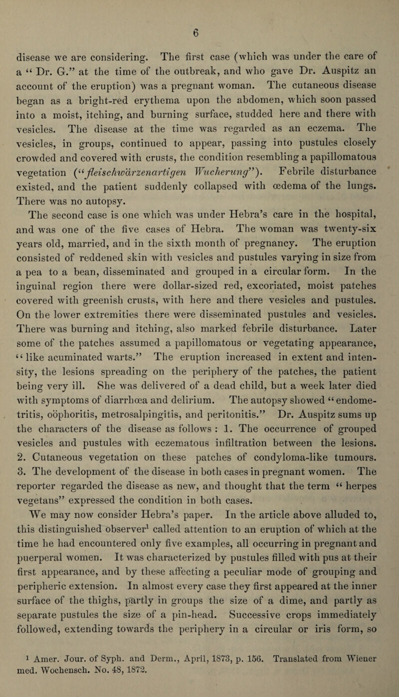 disease we are considering. The first case (which was under the care of a “ Dr. G.” at the time of the outbreak, and who gave Dr. Auspitz an account of the eruption) was a pregnant woman. The cutaneous disease began as a bright-red erythema upon the abdomen, which soon passed into a moist, itching, and burning surface, studded here and there with vesicles. The disease at the time was regarded as an eczema. The vesicles, in groups, continued to appear, passing into pustules closely crowded and covered with crusts, the condition resembling a papillomatous vegetation (“jleischwarzenartigen Wucherung”). Febrile disturbance existed, and the patient suddenly collapsed with oedema of the lungs. There was no autopsy. The second case is one which was under Hebra’s care in the hospital, and was one of the five cases of Hebra. The woman was twenty-six years old, married, and in the sixth month of pregnancy. The eruption consisted of reddened skin with vesicles and pustules varying in size from a pea to a bean, disseminated and grouped in a circular form. In the inguinal region there were dollar-sized red, excoriated, moist patches covered with greenish crusts, with here and there vesicles and pustules. On the lower extremities there were disseminated pustules and vesicles. There was burning and itching, also marked febrile disturbance. Later some of the patches assumed a papillomatous or vegetating appearance, “ like acuminated warts.” The eruption increased in extent and inten¬ sity, the lesions spreading on the periphery of the patches, the patient being very ill. She was delivered of a dead child, but a week later died with symptoms of diarrhoea and delirium. The autopsy showed “ endome¬ tritis, oophoritis, metrosalpingitis, and peritonitis.” Dr. Auspitz sums up the characters of the disease as follows : 1. The occurrence of grouped vesicles and pustules with eczematous infiltration between the lesions. 2. Cutaneous vegetation on these patches of condyloma-like tumours. 3. The development of the disease in both cases in pregnant women. The reporter regarded the disease as new, and thought that the term “ herpes vegetans” expressed the condition in both cases. We may now consider Hebra’s paper. In the article above alluded to, this distinguished observer1 called attention to an eruption of which at the time he had encountered only five examples, all occurring in pregnant and puerperal women. It was characterized by pustules filled with pus at their first appearance, and by these affecting a peculiar mode of grouping and peripheric extension. In almost every case they first appeared at the inner surface of the thighs, partly in groups the size of a dime, and partly as separate pustules the size of a pin-head. Successive crops immediately followed, extending towards the periphery in a circular or iris form, so 1 Amer. Jour, of Syph. and Derm., April, 1873, p. 156. Translated from Wiener med. Wochensch. No. 48, 1872.
