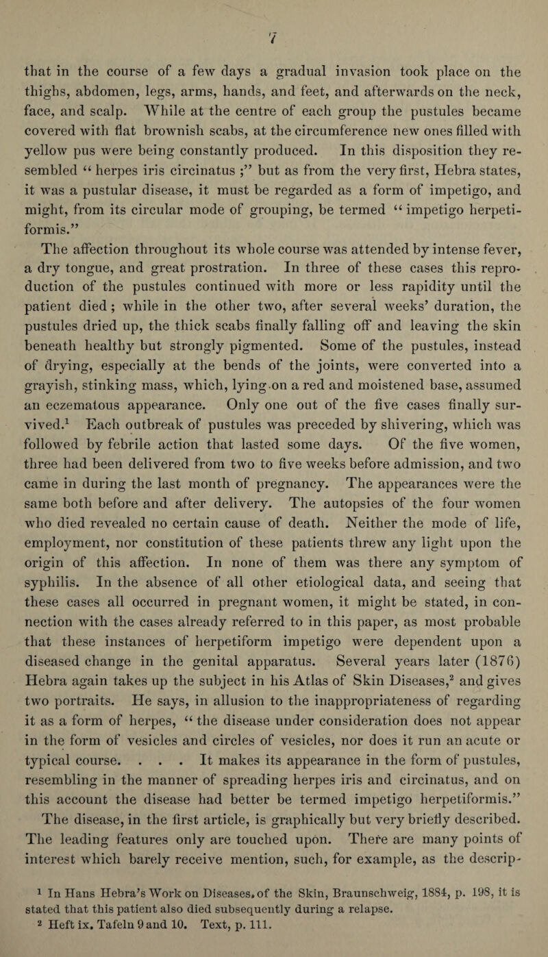 thighs, abdomen, legs, arms, hands, and feet, and afterwards on the neck, face, and scalp. While at the centre of each group the pustules became covered with flat brownish scabs, at the circumference new ones filled with yellow pus were being constantly produced. In this disposition they re¬ sembled “ herpes iris circinatus but as from the very first, Hebra states, it was a pustular disease, it must be regarded as a form of impetigo, and might, from its circular mode of grouping, be termed “ impetigo herpeti¬ formis.” The affection throughout its whole course was attended by intense fever, a dry tongue, and great prostration. In three of these cases this repro¬ duction of the pustules continued with more or less rapidity until the patient died; while in the other two, after several weeks’ duration, the pustules dried up, the thick scabs finally falling off and leaving the skin beneath healthy but strongly pigmented. Some of the pustules, instead of drying, especially at the bends of the joints, were converted into a grayish, stinking mass, which, lying on a red and moistened base, assumed an eczematous appearance. Only one out of the five cases finally sur¬ vived.1 Each outbreak of pustules was preceded by shivering, which was followed by febrile action that lasted some days. Of the five women, three had been delivered from two to five weeks before admission, and two came in during the last month of pregnancy. The appearances were the same both before and after delivery. The autopsies of the four women who died revealed no certain cause of death. Neither the mode of life, employment, nor constitution of these patients threw any light upon the origin of this affection. In none of them was there any symptom of syphilis. In the absence of all other etiological data, and seeing that these cases all occurred in pregnant women, it might be stated, in con¬ nection with the cases already referred to in this paper, as most probable that these instances of herpetiform impetigo were dependent upon a diseased change in the genital apparatus. Several years later (1870) Hebra again takes up the subject in his Atlas of Skin Diseases,2 and gives two portraits. He says, in allusion to the inappropriateness of regarding it as a form of herpes, “ the disease under consideration does not appear in the form of vesicles and circles of vesicles, nor does it run an acute or typical course. ... It makes its appearance in the form of pustules, resembling in the manner of spreading herpes iris and circinatus, and on this account the disease had better be termed impetigo herpetiformis.” The disease, in the first article, is graphically but very briefly described. The leading features only are touched upon. There are many points of interest which barely receive mention, such, for example, as the descrip- 1 In Hans Ilebra’s Work on Diseases, of the Skin, Braunschweig, 1884, p. 198, it is stated that this patient also died subsequently during a relapse. 2 Heft ix. Tafeln 9 and 10. Text, p. 111.