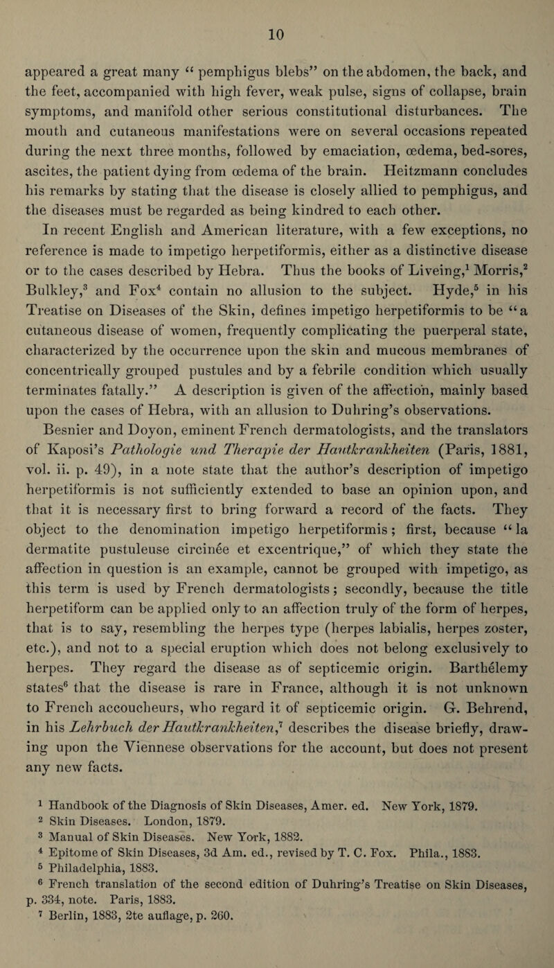 appeared a great many “ pemphigus blebs” on the abdomen, the back, and the feet, accompanied with high fever, weak pulse, signs of collapse, brain symptoms, and manifold other serious constitutional disturbances. The mouth and cutaneous manifestations were on several occasions repeated during the next three months, followed by emaciation, oedema, bed-sores, ascites, the patient dying from oedema of the brain. Heitzmann concludes his remarks by stating that the disease is closely allied to pemphigus, and the diseases must be regarded as being kindred to each other. In recent English and American literature, with a few exceptions, no reference is made to impetigo herpetiformis, either as a distinctive disease or to the cases described by Hebra. Thus the books of Liveing,1 Morris,2 Bulkley,3 and Fox4 contain no allusion to the subject. Hyde,5 in his Treatise on Diseases of the Skin, defines impetigo herpetiformis to be “a cutaneous disease of women, frequently complicating the puerperal state, characterized by the occurrence upon the skin and mucous membranes of concentrically grouped pustules and by a febrile condition which usually terminates fatally.” A description is given of the affection, mainly based upon the cases of Hebra, with an allusion to Duhring’s observations. Besnier and Doyon, eminent French dermatologists, and the translators of Kaposi’s Pcithologie und Therapie der Hanikrankheiten (Paris, 1881, vol. ii. p. 49), in a note state that the author’s description of impetigo herpetiformis is not sufficiently extended to base an opinion upon, and that it is necessary first to bring forward a record of the facts. They object to the denomination impetigo herpetiformis; first, because “ la dermatite pustuleuse eircinee et excentrique,” of which they state the affection in question is an example, cannot be grouped with impetigo, as this term is used by French dermatologists; secondly, because the title herpetiform can be applied only to an affection truly of the form of herpes, that is to say, resembling the herpes type (herpes labialis, herpes zoster, etc.), and not to a special eruption which does not belong exclusively to herpes. They regard the disease as of septicemic origin. Barthelemy states6 7 that the disease is rare in France, although it is not unknown to French accoucheurs, who regard it of septicemic origin. G. Behrend, in his Lehrbnch der Haidkrankheiten? describes the disease briefly, draw¬ ing upon the Viennese observations for the account, but does not present any new facts. 1 Handbook of tbe Diagnosis of Skin Diseases, Amer. ed. New York, 1879. 2 Skin Diseases. London, 1879. 3 Manual of Skin Diseases. New York, 1882. 4 Epitome of Skin Diseases, 3d Am. ed., revised by T. C. Fox. Phila., 1883. 5 Philadelphia, 1883. 6 French translation of the second edition of Duhring’s Treatise on Skin Diseases, p. 334, note. Paris, 1883. 7 Berlin, 1883, 2te auflage, p. 260.