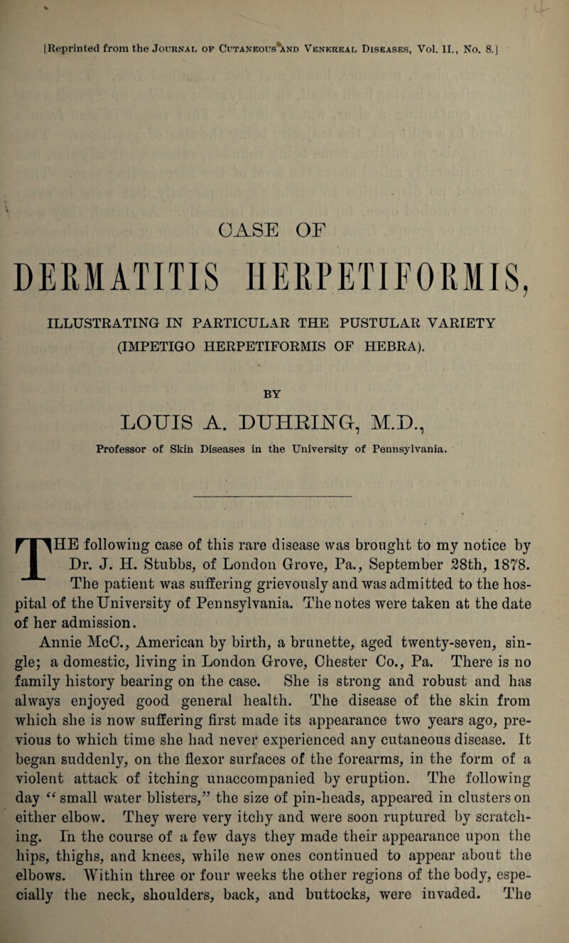 [Reprinted from the Journal op Cutaneous'and Venereal Diseases, Vol. II., No. 8.] CASE OF DERMATITIS HERPETIFORMIS, ILLUSTRATING IN PARTICULAR THE PUSTULAR VARIETY (IMPETIGO HERPETIFORMIS OF HEBRA). LOUIS A. DUHRIUG, M.D., Professor of Skin Diseases in the University of Pennsylvania. THE following case of this rare disease was brought to my notice by Dr. J. H. Stubbs, of London Grove, Pa., September 28th, 1878. The patient was suffering grievously and was admitted to the hos¬ pital of the University of Pennsylvania. The notes were taken at the date of her admission. Annie McC., American by birth, a brunette, aged twenty-seven, sin¬ gle; a domestic, living in London Grove, Chester Co., Pa. There is no family history bearing on the case. She is strong and robust and has always enjoyed good general health. The disease of the skin from which she is now suffering first made its appearance two years ago, pre¬ vious to which time she had never experienced any cutaneous disease. It began suddenly, on the flexor surfaces of the forearms, in the form of a violent attack of itching unaccompanied by eruption. The following day “ small water blisters,” the size of pin-heads, appeared in clusters on either elbow. They were very itchy and were soon ruptured by scratch¬ ing. In the course of a few days they made their appearance upon the hips, thighs, and knees, while new ones continued to appear about the elbows. Within three or four weeks the other regions of the body, espe¬ cially the neck, shoulders, back, and buttocks, were invaded. The