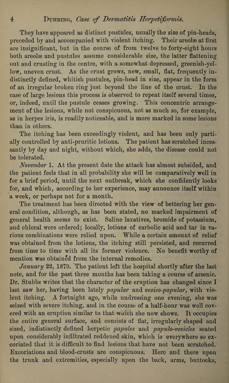 They have appeared as distinct pustules, usually the size of pin-heads, preceded by and accompanied with violent itching. Their areolaa at first are insignificant, but in the course of from twelve to forty-eight hours both areolae and pustules assume considerable size, the latter flattening out and crusting in the centre, with a somewhat depressed, greenish-yel¬ low, uneven crust. As the crust grows, new, small, flat, frequently in¬ distinctly defined, whitish pustules, pin-head in size, appear in the form of an irregular broken ring just beyond the line of the crust. In the case of large lesions this process is observed to repeat itself several times, or, indeed, until the pustule ceases growing. This concentric arrange¬ ment of the lesions, while not conspicuous, not as much so, for example, as in herpes iris, is readily noticeable, and is more marked in some lesions than in others. The itching has been exceedingly violent, and has been only parti¬ ally controlled by anti-pruritic lotions. The patient has scratched inces¬ santly by day and night, without which, she adds, the disease could not be tolerated. November 1. At the present date the attack has almost subsided, and the patient feels that in all probability she will be comparatively well in for a brief period, until the next outbreak, which she confidently looks for, and which, according to her experience, may announce itself within a week, or perhaps not for a month. The treatment has been directed with the view of bettering her gen¬ eral condition, although, as has been stated, no marked impairment of general health seems to exist. Saline laxatives, bromide of potassium, and chloral were ordered; locally, lotions of carbolic acid and tar in va¬ rious combinations were relied upon. While a certain amount of relief was obtained from the lotions, the itching still persisted, and recurred from time to time with all its former violence. No benefit worthy of mention was obtained from the internal remedies. January 22, 1879. The patient left the hospital shortly after the last note, and for the past three months has been taking a course of arsenic. Dr. Stubbs writes that the character of the eruption has changed since I last saw her, having been lately papular and vesico-papular, with vio¬ lent itching. A fortnight ago, while undressing one evening, she was seized with severe itching, and in the course of a half-hour was well cov¬ ered with an eruption similar to that wnich she now show's. It occupies the entire general surface, and consists of flat, irregularly shaped and sized, indistinctly defined herpetic papules and papulo-vesicles seated upon considerably infiltrated reddened skin, which is everywhere so ex¬ coriated that it is difficult to find lesions that have not been scratched. Excoriations and blood-crusts are conspicuous. Here and there upon the trunk and extremities, especially upon the back, arms, buttocks.