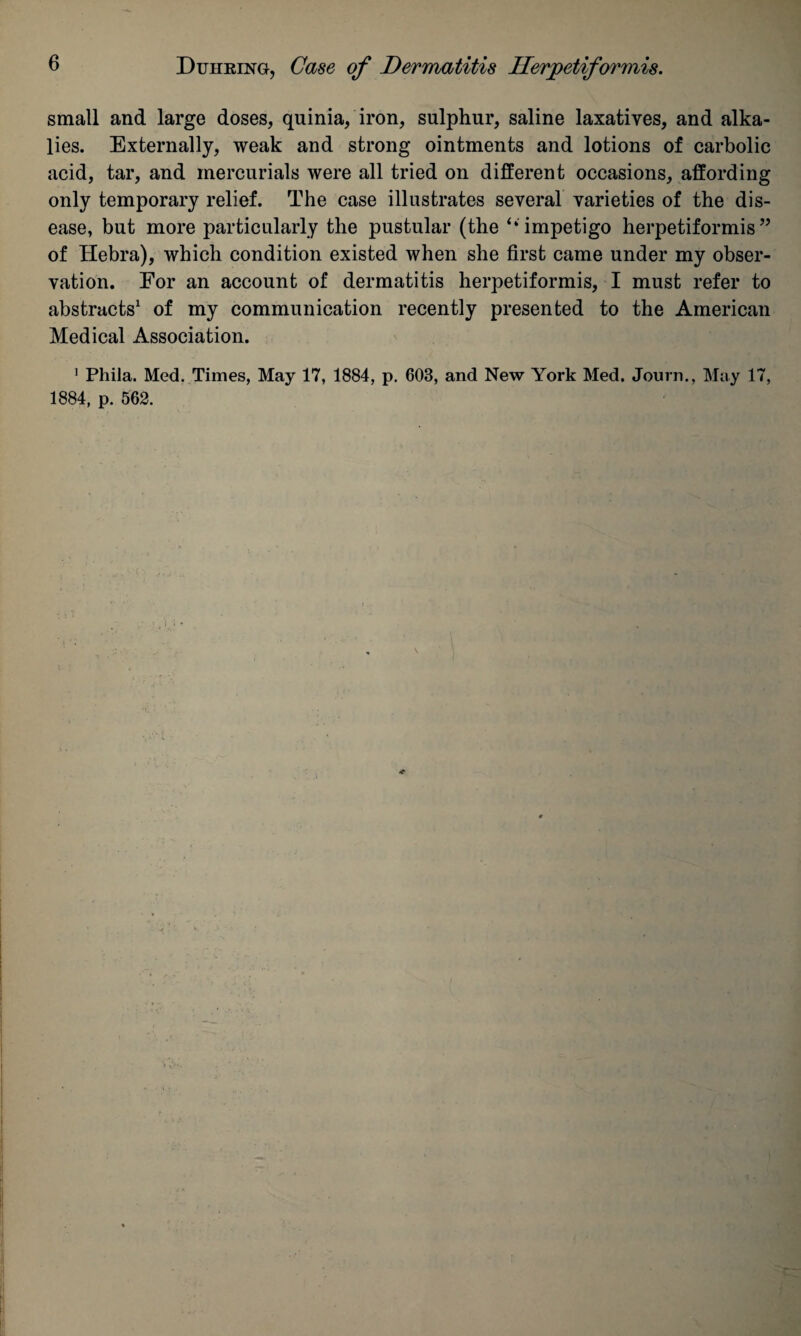 small and large doses, quinia, iron, sulphur, saline laxatives, and alka¬ lies. Externally, weak and strong ointments and lotions of carbolic acid, tar, and mercurials were all tried on different occasions, affording only temporary relief. The case illustrates several varieties of the dis¬ ease, but more particularly the pustular (the ‘‘impetigo herpetiformis” of Hebra), which condition existed when she first came under my obser¬ vation. For an account of dermatitis herpetiformis, I must refer to abstracts1 of my communication recently presented to the American Medical Association. 1 Phila. Med. Times, May 17, 1884, p. 603, and New York Med. Journ., May 17, 1884, p. 562.