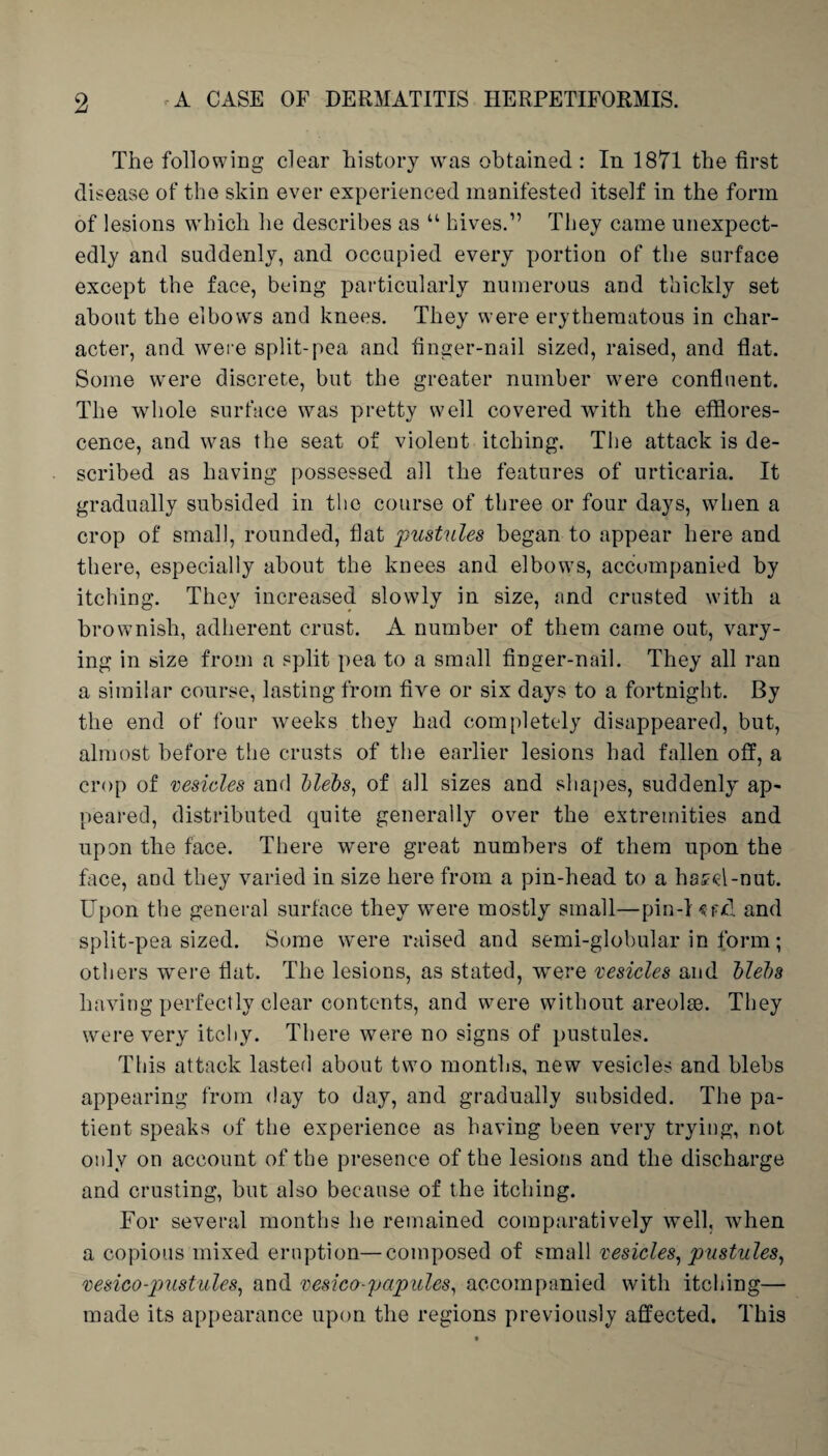 The following clear history was obtained: In 1871 the first disease of the skin ever experienced manifested itself in the form of lesions which he describes as “ hives.” They came unexpect¬ edly and suddenly, and occupied every portion of the surface except the face, being particularly numerous and thickly set about the elbows and knees. They were erythematous in char¬ acter, and were split-pea and finger-nail sized, raised, and flat. Some were discrete, but the greater number were confluent. The whole surface was pretty well covered with the efflores¬ cence, and was the seat of violent itching. The attack is de¬ scribed as having possessed all the features of urticaria. It gradually subsided in the course of three or four days, when a crop of small, rounded, flat pustules began to appear here and there, especially about the knees and elbows, accompanied by itching. They increased slowly in size, and crusted with a brownish, adherent crust. A number of them came out, vary¬ ing in size from a split pea to a small finger-nail. They all ran a similar course, lasting from five or six days to a fortnight. By the end of four weeks they had completely disappeared, but, almost before the crusts of the earlier lesions had fallen off, a crop of vesicles and blebs, of all sizes and shapes, suddenly ap¬ peared, distributed quite generally over the extremities and upon the face. There were great numbers of them upon the face, and they varied in size here from a pin-head to a hotel-nut. Upon the general surface they were mostly small—pin-1 and split-pea sized. Some were raised and semi-globular in form; others were flat. The lesions, as stated, wTere vesicles and blebs having perfectly clear contents, and were without areolse. They were very itchy. There were no signs of pustules. This attack lasted about two months, new vesicles and blebs appearing from day to day, and gradually subsided. The pa¬ tient speaks of the experience as having been very trying, not only on account of the presence of the lesions and the discharge and crusting, but also because of the itching. For several months he remained comparatively well, when a copious mixed eruption—composed of small vesicles, pustules, vesico-pustules, and vesica-'papules, accompanied with itching— made its appearance upon the regions previously affected. This