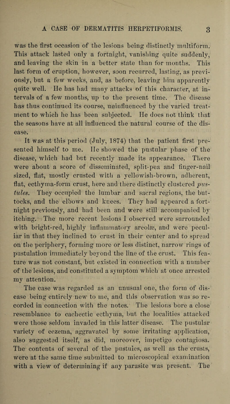 was the first occasion of the lesions being distinctly multiform. This attack lasted only a fortnight, vanishing quite suddenly, and leaving the skin in a better state than for months. This last form of eruption, however, soon recurred, lasting, as previ¬ ously, but a few weeks, and, as before, leaving him apparently quite well. He has had many attacks of this character, at in¬ tervals of a few months, up to the present time. The disease has thus continued its course, uninfluenced by the varied treat¬ ment to which he has been subjected. lie does not think that the seasons have at all influenced the natural course of the dis¬ ease. It was at this period (July, 1874) that the patient first pre¬ sented himself to me. lie showed the pustular phase of the disease, which had hut recently made its appearance. There were about a score of disseminated, split-pea and finger-nail sized, flat, mostly crusted with a yellowisli-brown, adherent, flat, ecthyma-form crust, here and there distinctly clustered pus¬ tules. They occupied the lumbar and sacral regions, the but¬ tocks, and the elbows and knees. They had appeared a fort¬ night previously, and had been and were still accompanied by itching. The more recent lesions I observed were surrounded with bright-red, highly inflammatory areolae, and were pecul¬ iar in that they inclined to crust in their center and to spread on the periphery, forming more Or less distinct, narrow rings of pustulation immediately beyond the line of the crust. This fea¬ ture was not constant, but existed in connection with a number of the lesions, and constituted a symptom which at once arrested my attention. The case was regarded as an unusual one, the form of dis¬ ease being entirely new to me, and this observation was so re¬ corded in connection with the notes. The lesions bore a close resemblance to cachectic ecthyma, but the localities attacked were those seldom invaded in this latter disease. The pustular variety of eczema, aggravated by some irritating application, also suggested itself, as did, moreover, impetigo contagiosa. The contents of several of the pustules, as well as the crusts, were at the same time submitted to microscopical examination with a view of determining if any parasite was present. The