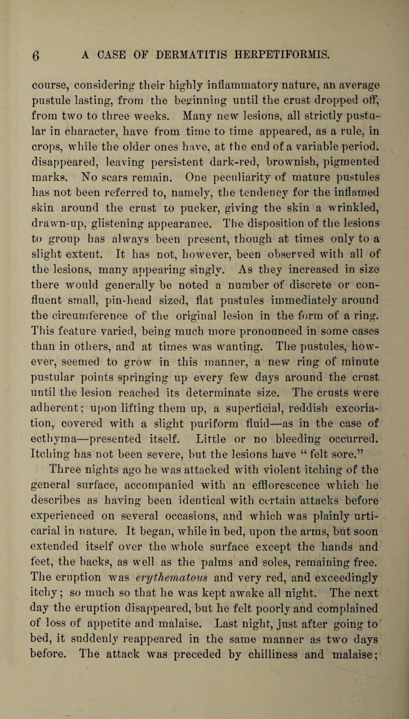 course, considering their highly inflammatory nature, an average pustule lasting, from the beginning until the crust dropped off, from two to three weeks. Many new lesions, all strictly pustu¬ lar in character, have from time to time appeared, as a rule, in crops, while the older ones have, at the end of a variable period, disappeared, leaving persistent dark-red, brownish, pigmented marks. No scars remain. One peculiarity of mature pustules has not been referred to, namely, the tendency for the inflamed skin around the crust to pucker, giving the skin a wrinkled, drawn-up, glistening appearance. The disposition of the lesions to group has always been present, though at times only to a slight extent. It has not, however, been observed with all of the lesions, many appearing singly. As they increased in size there would generally be noted a number of discrete or con¬ fluent small, pin-head sized, flat pustules immediately around the circumference of the original lesion in the form of a ring. This feature varied, being much more pronounced in some cases than in others, and at times was wanting. The pustules, how¬ ever, seemed to grow in this manner, a new ring of minute pustular points springing up every few days around the crust until the lesion reached its determinate size. The crusts were adherent; upon lifting them up, a superficial, reddish excoria¬ tion, covered with a slight puriform fluid—as in the case of ecthyma—presented itself. Little or no bleeding occurred. Itching has not been severe, but the lesions have “ felt sore.” Three nights ago he was attacked with violent itching of the general surface, accompanied with an efflorescence which lie describes as having been identical with certain attacks before experienced on several occasions, and which was plainly urti¬ carial in nature. It began, while in bed, upon the arms, but soon extended itself over the whole surface except the hands and feet, the backs, as well as the palms and soles, remaining free. The eruption was erythematous and very red, and exceedingly itchy; so much so that he wTas kept awake all night. The next day the eruption disappeared, but he felt poorly and complained of loss of appetite and malaise. Last night, just after going to bed, it suddenly reappeared in the same manner as two days before. The attack was preceded by chilliness and malaise;