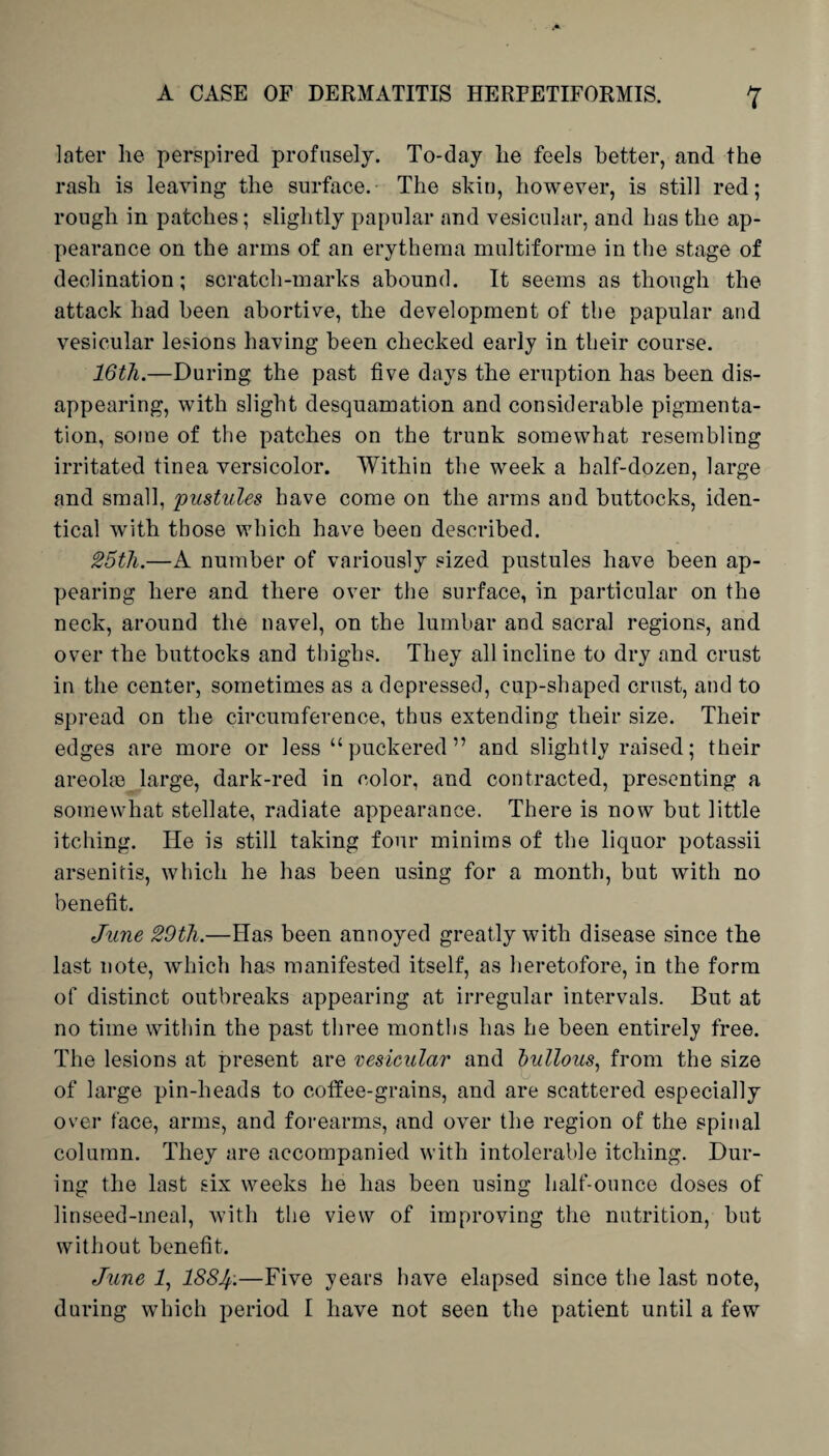 later lie perspired profusely. To-day lie feels better, and the rasli is leaving the surface.- The skin, however, is still red; rough in patches; slightly papular and vesicular, and has the ap¬ pearance on the arms of an erythema multiforme in the stage of declination; scratch-marks abound. It seems as though the attack had been abortive, the development of the papular and vesicular lesions having been checked early in their course. 16th.—During, the past five days the eruption has been dis¬ appearing, with slight desquamation and considerable pigmenta¬ tion, some of the patches on the trunk somewhat resembling irritated tinea versicolor. Within the week a half-dozen, large and small, pustules have come on the arms and buttocks, iden¬ tical with those which have been described. 25th.—A number of variously sized pustules have been ap¬ pearing here and there over the surface, in particular on the neck, around the navel, on the lumbar and sacral regions, and over the buttocks and thighs. They all incline to dry and crust in the center, sometimes as a depressed, cup-shaped crust, and to spread on the circumference, thus extending their size. Their edges are more or less “puckered” and slightly raised; their areolae large, dark-red in color, and contracted, presenting a somewhat stellate, radiate appearance. There is now but little itching. He is still taking four minims of the liquor potassii arsenitis, which he has been using for a month, but with no benefit. June 29th.—Has been annoyed greatly with disease since the last note, which has manifested itself, as heretofore, in the form of distinct outbreaks appearing at irregular intervals. But at no time within the past three months has he been entirely free. The lesions at present are vesicular and bullous, from the size of large pin-heads to coffee-grains, and are scattered especially over face, arms, and forearms, and over the region of the spinal column. They are accompanied with intolerable itching. Dur¬ ing the last six weeks he has been using half-ounce doses of linseed-meal, with the view of improving the nutrition, but without benefit. June 1, 188J.—Five years have elapsed since the last note, during which period I have not seen the patient until a few