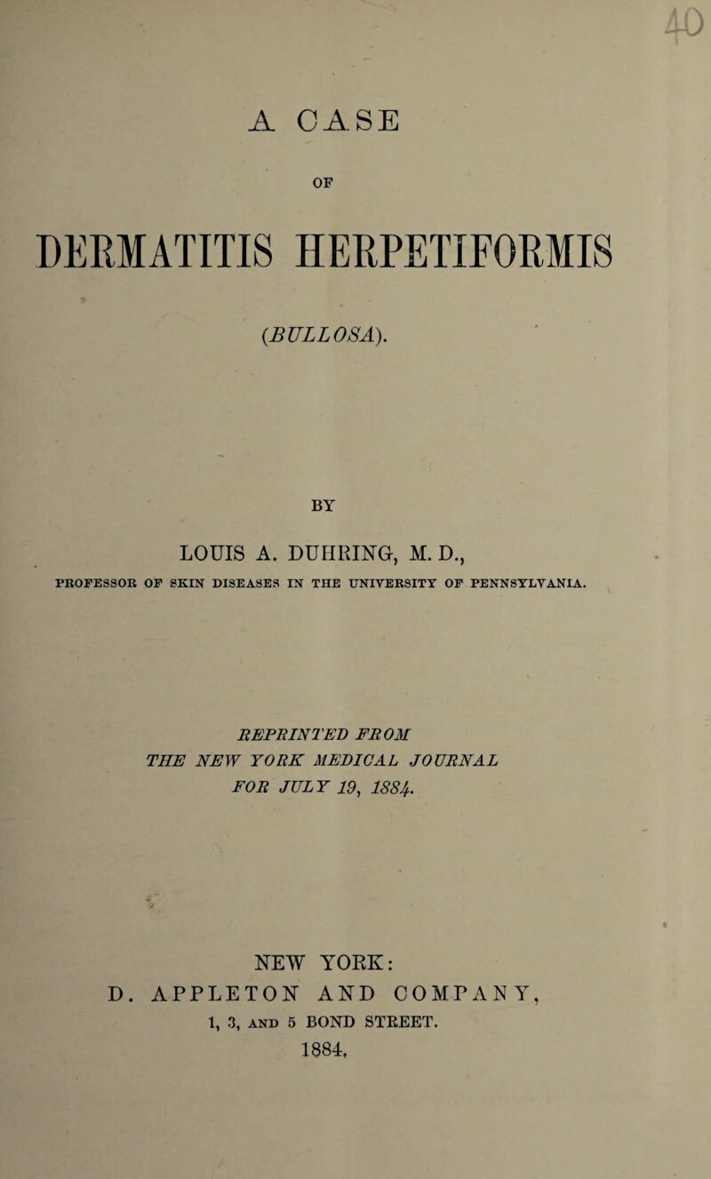 A CASE OF DERMATITIS HERPETIFORMIS {BULLOSA). BY LOUIS A. DUHPJNG, M. D., PROFESSOR OF SKIN DISEASES IN THE UNIVERSITY OF PENNSYLVANIA. REPRINTED FROM THE NEW YORK MEDICAL JOURNAL FOR JULY 19, 1884. NEW YORK: D. APPLETON AND COMPANY, 1, 3, and 5 BOND STREET. 1884,